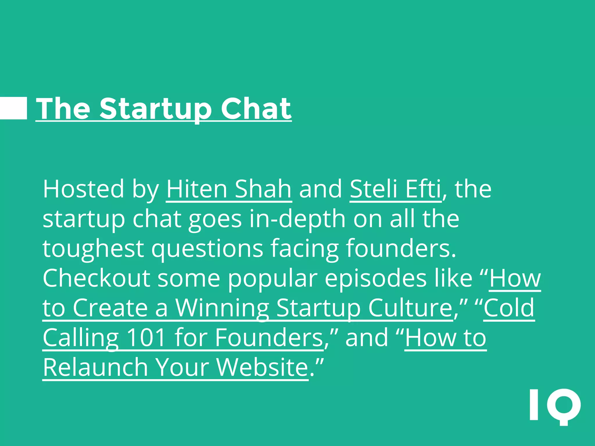 The Startup Chat
Hosted by Hiten Shah and Steli Efti, the
startup chat goes in-depth on all the
toughest questions facing founders.
Checkout some popular episodes like “How
to Create a Winning Startup Culture,” “Cold
Calling 101 for Founders,” and “How to
Relaunch Your Website.”
 