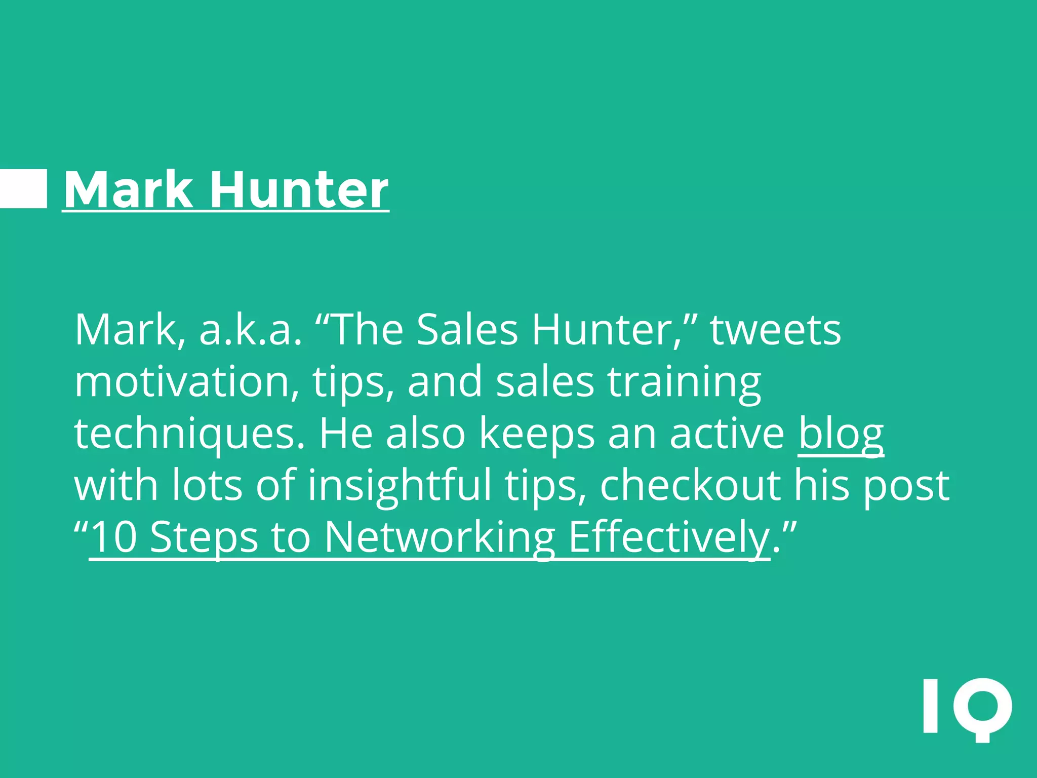 Mark Hunter
Mark, a.k.a. “The Sales Hunter,” tweets
motivation, tips, and sales training
techniques. He also keeps an active blog
with lots of insightful tips, checkout his post
“10 Steps to Networking Effectively.”
 