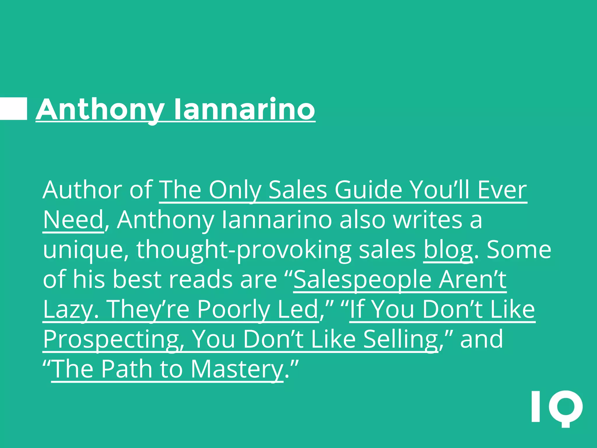 Anthony Iannarino
Author of The Only Sales Guide You’ll Ever
Need, Anthony Iannarino also writes a
unique, thought-provoking sales blog. Some
of his best reads are “Salespeople Aren’t
Lazy. They’re Poorly Led,” “If You Don’t Like
Prospecting, You Don’t Like Selling,” and
“The Path to Mastery.”
 