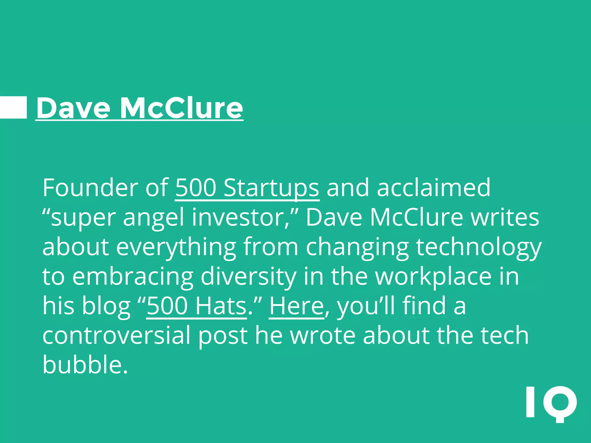Dave McClure
Founder of 500 Startups and acclaimed
“super angel investor,” Dave McClure writes
about everything from changing technology
to embracing diversity in the workplace in
his blog “500 Hats.” Here, you’ll find a
controversial post he wrote about the tech
bubble.
 