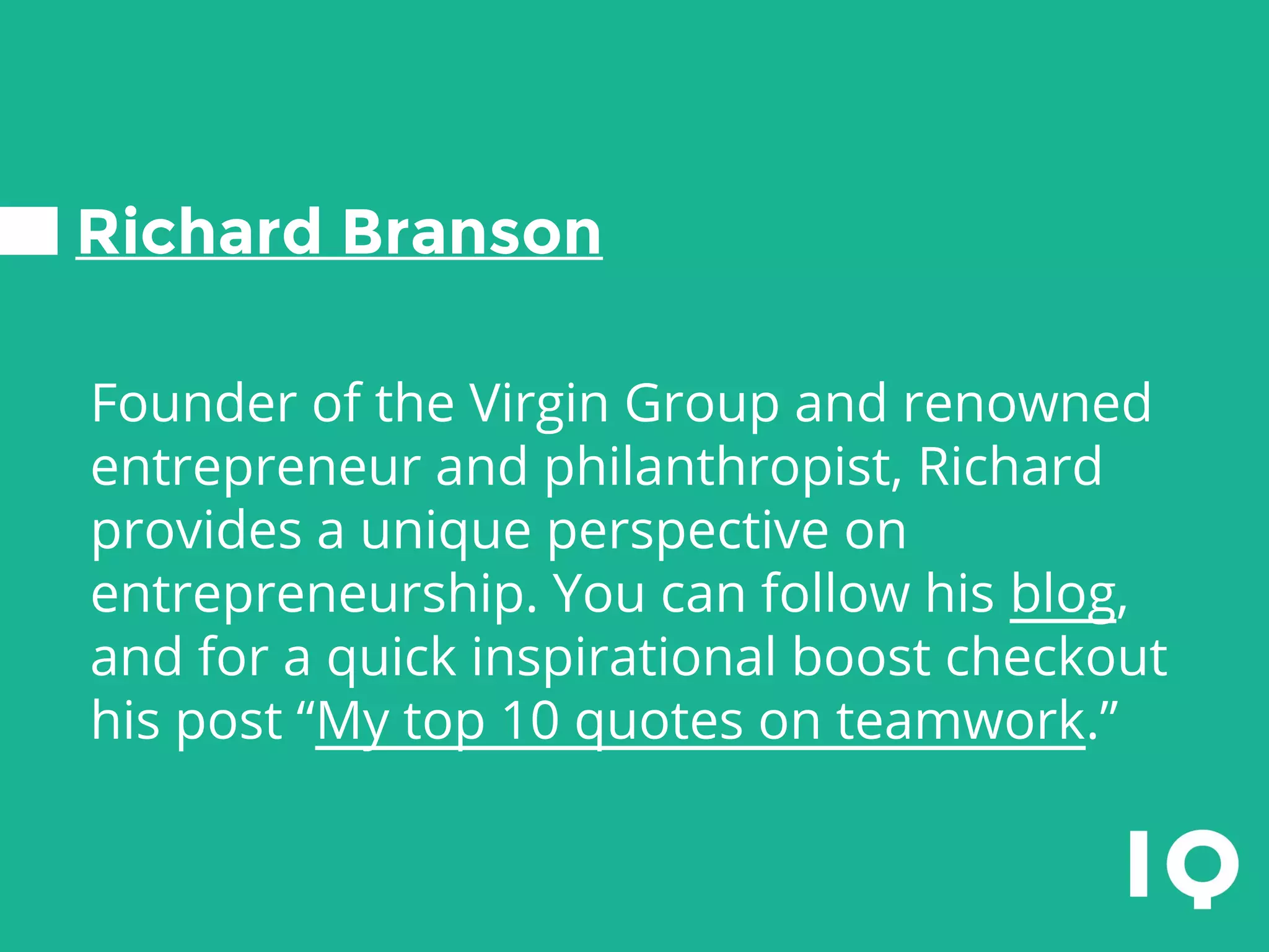 Richard Branson
Founder of the Virgin Group and renowned
entrepreneur and philanthropist, Richard
provides a unique perspective on
entrepreneurship. You can follow his blog,
and for a quick inspirational boost checkout
his post “My top 10 quotes on teamwork.”
 