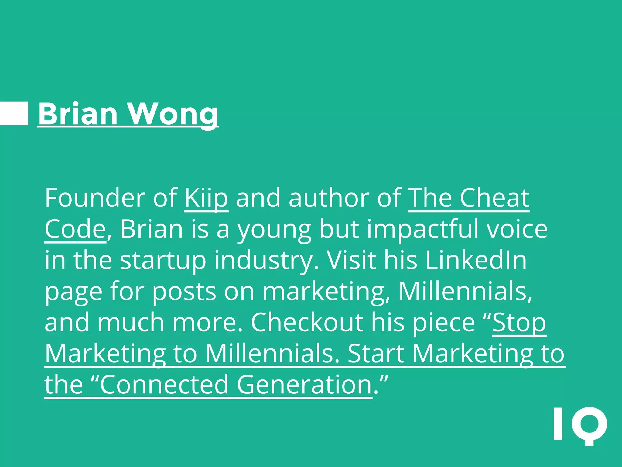 Brian Wong
Founder of Kiip and author of The Cheat
Code, Brian is a young but impactful voice
in the startup industry. Visit his LinkedIn
page for posts on marketing, Millennials,
and much more. Checkout his piece “Stop
Marketing to Millennials. Start Marketing to
the “Connected Generation.”
 