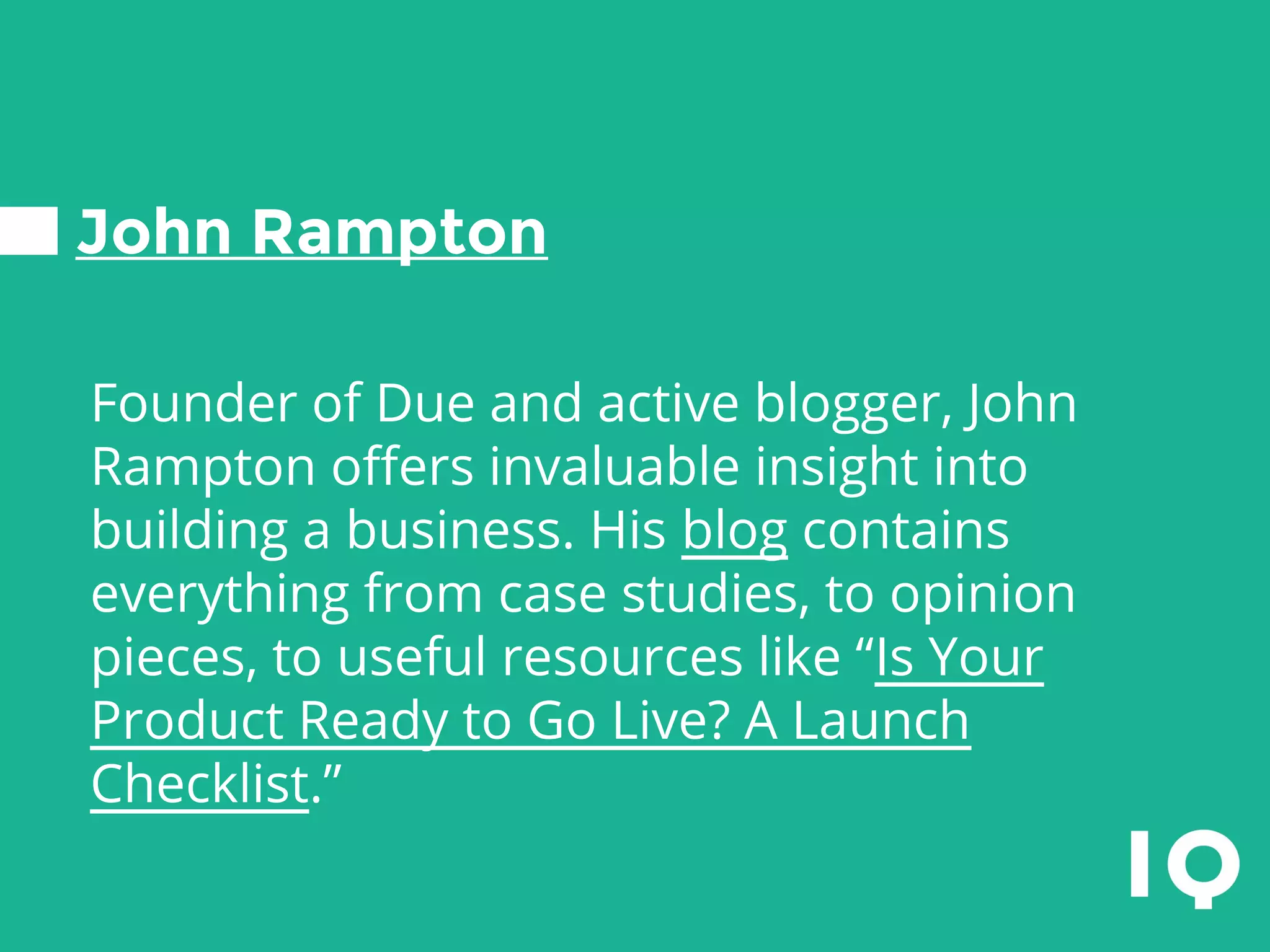 John Rampton
Founder of Due and active blogger, John
Rampton offers invaluable insight into
building a business. His blog contains
everything from case studies, to opinion
pieces, to useful resources like “Is Your
Product Ready to Go Live? A Launch
Checklist.”
 