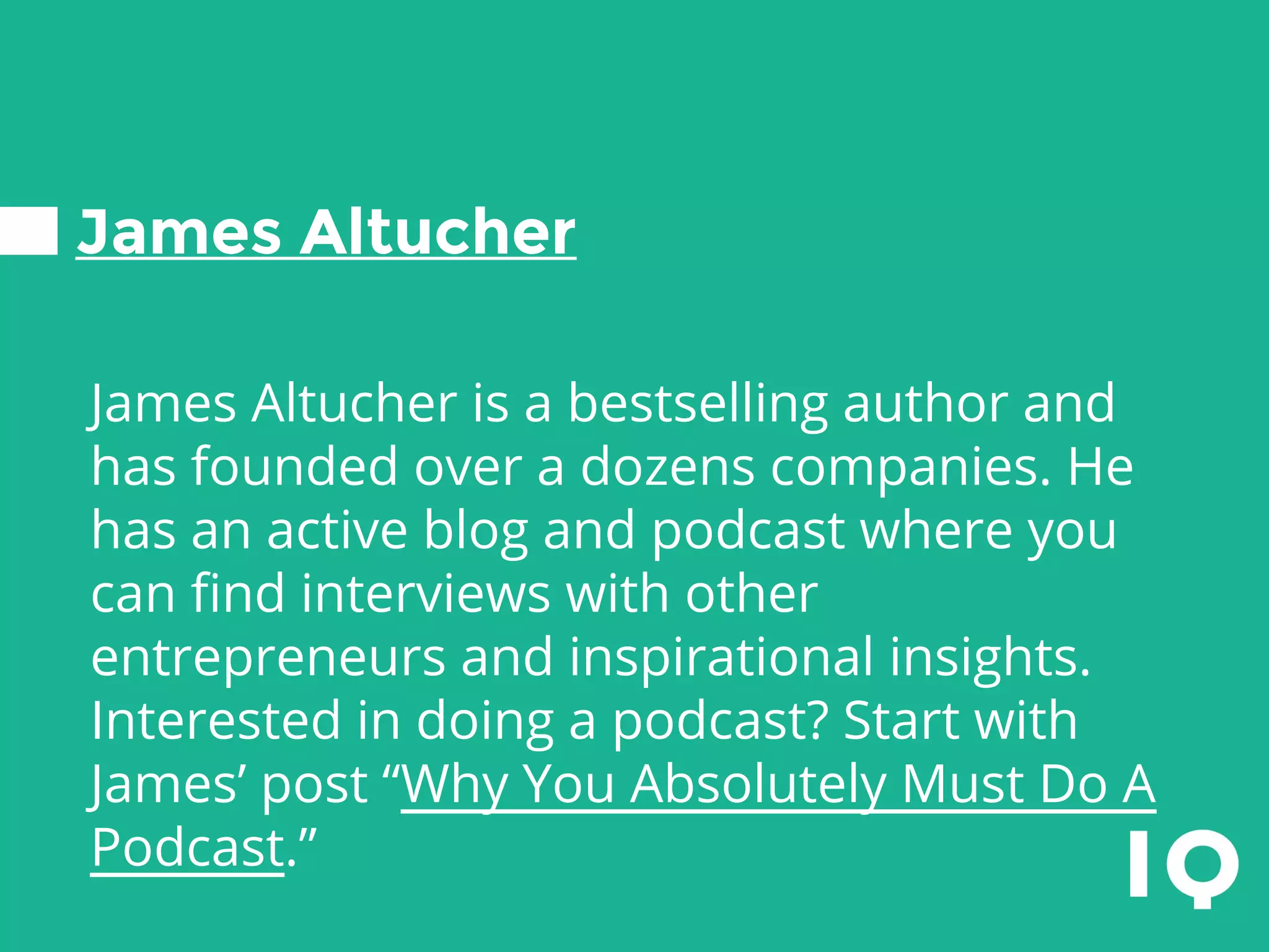 James Altucher
James Altucher is a bestselling author and
has founded over a dozens companies. He
has an active blog and podcast where you
can find interviews with other
entrepreneurs and inspirational insights.
Interested in doing a podcast? Start with
James’ post “Why You Absolutely Must Do A
Podcast.”
 
