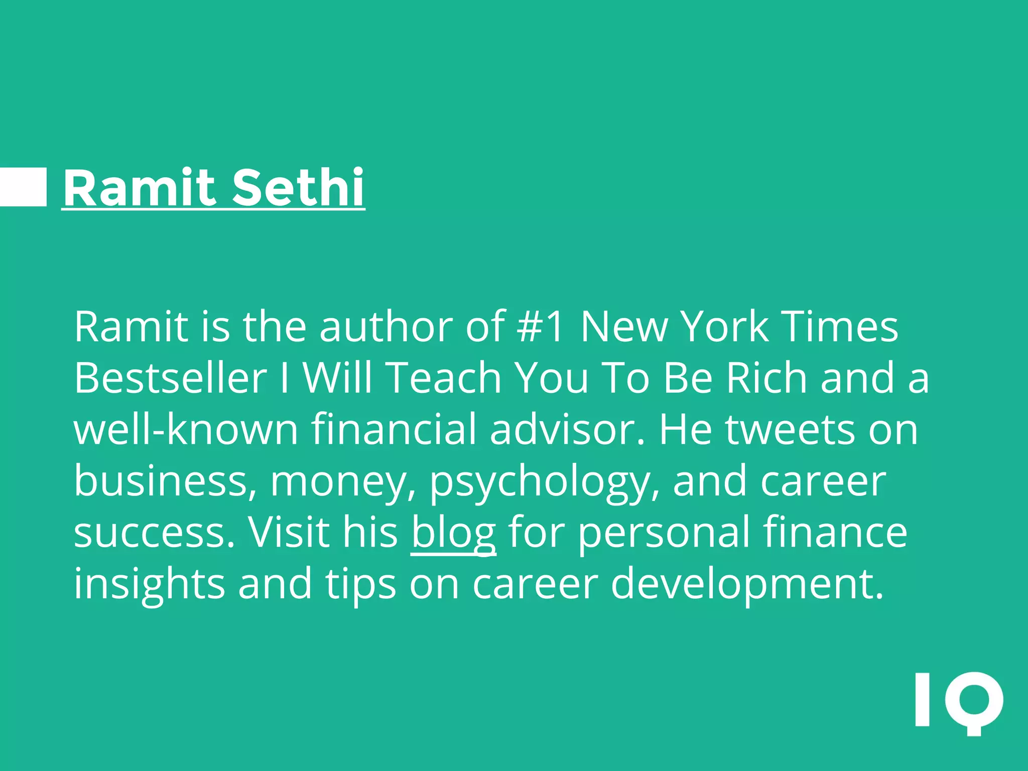 Ramit Sethi
Ramit is the author of #1 New York Times
Bestseller I Will Teach You To Be Rich and a
well-known financial advisor. He tweets on
business, money, psychology, and career
success. Visit his blog for personal finance
insights and tips on career development.
 