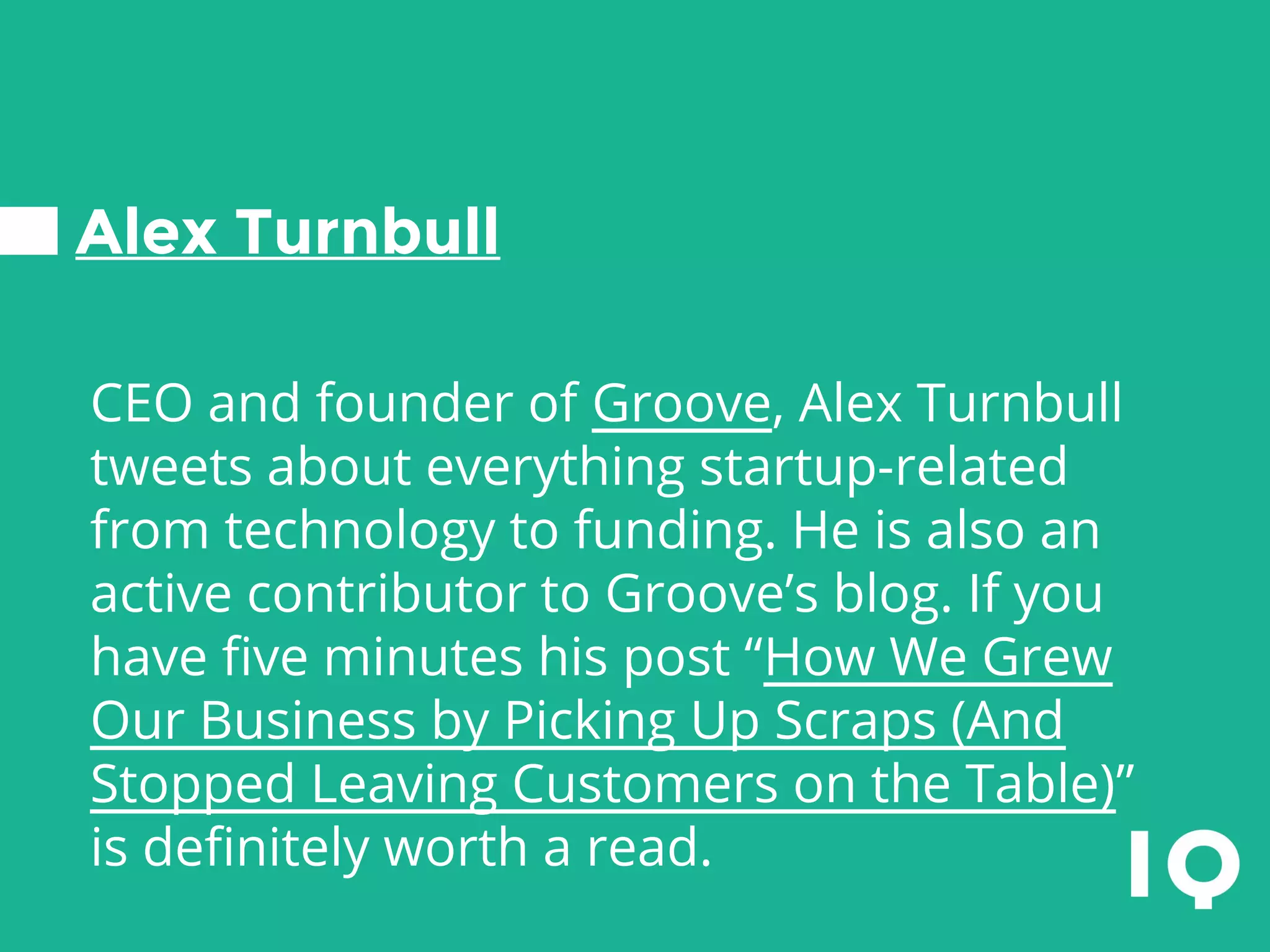 Alex Turnbull
CEO and founder of Groove, Alex Turnbull
tweets about everything startup-related
from technology to funding. He is also an
active contributor to Groove’s blog. If you
have five minutes his post “How We Grew
Our Business by Picking Up Scraps (And
Stopped Leaving Customers on the Table)”
is definitely worth a read.
 