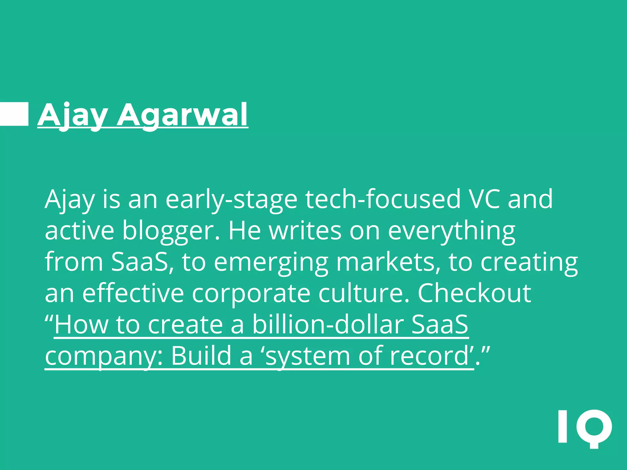 Ajay Agarwal
Ajay is an early-stage tech-focused VC and
active blogger. He writes on everything
from SaaS, to emerging markets, to creating
an effective corporate culture. Checkout
“How to create a billion-dollar SaaS
company: Build a ‘system of record’.”
 