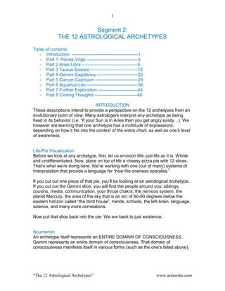 1
“The 12 Astrological Archetypes” www.arimoshe.com
Segment 2:
THE 12 ASTROLOGICAL ARCHETYPES
Table of contents:
- Introduction: ---------------------------------------------1
- Part 1: Pisces-Virgo -----------------------------------3
- Part 2 Aries-Libra --------------------------------------9
- Part 3 Taurus-Scorpio --------------------------------13
- Part 4 Gemini-Sagittarius ----------------------------22
- Part 5 Cancer-Capricorn -----------------------------29
- Part 6 Aquarius-Leo -----------------------------------36
- Part 7 Further Exploration ---------------------------44
- Part 8 Closing Thoughts -----------------------------46
INTRODUCTION
These descriptions intend to provide a perspective on the 12 archetypes from an
evolutionary point of view. Many astrologers interpret any archetype as being
fixed in its behavior (i.e. “If your Sun is in Aries then you get angry easily…). We
however are learning that one archetype has a multitude of expressions,
depending on how it fits into the context of the entire chart, as well as one’s level
of awareness.
Life-Pie Visualization
Before we look at any archetype, first, let us envision life- just life as it is. Whole
and undifferentiated. Now, place on top of life a cheesy pizza pie with 12 slices.
That‟s what we‟re doing here. We‟re working with one (out of many) systems of
interpretation that provide a language for “how the oneness operates.”
If you cut out one piece of that pie, you‟ll be looking at an astrological archetype.
If you cut out the Gemini slice, you will find the people around you, siblings,
cousins, media, communication, your throat chakra, the nervous system, the
planet Mercury, the area of the sky that is an arc of 60-90 degrees below the
eastern horizon called “the third house”, hands, schools, the left-brain, language,
science, and many more correlations.
Now put that slice back into the pie. We are back to just existence.
Noumenon
An archetype itself represents an ENTIRE DOMAIN OF CONSCIOUSNESS.
Gemini represents an entire domain of consciousness. That domain of
consciousness manifests itself in various forms (such as the one‟s listed above).
 