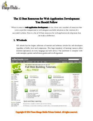 The 12 Best Resources for Web Application Development
You Should Follow
When it comes to web application development service, there are a number of resources that
serve as perfect companions to web designers and able solutions to the creation of a
successful website. Here is a list of 12 best resources for web application development that
can make a difference.

1. W3 schools
W3 schools has the largest collection of tutorials and reference articles for web developers
regardless of skills, level and competence. This huge repository of learning resource offers
detailed explanation on every language and web service. The assortment is complete with
code examples, quizzes and reference guides and is well organized.

Copyright © 2014 Team Mango Media Private Limited. All rights reserved.

 