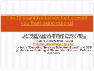 Compiled by Col Mukteshwar Prasad(Retd),
MTech,CE(I),FIE(I),FIETE,FISLE,FInstOD,AMCSI
Contact -9007224278, e-mail
muktesh_prasad@yahoo.co.in
for book ”Decoding Services Selection Board” and SSB
guidance and training at Shivnandani Edu and Defence
Academy
The 12 cognitive biases that prevent
you from being rational
 