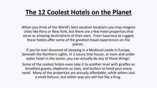 The 12 Coolest Hotels on the Planet
When you think of the World’s best vacation locations you may imagine
cities like Paris or New York, but there are a few hotel properties that
serve as amazing destinations of their own. From luxurious to rugged,
these hotels offer some of the greatest travel experiences on the
planet.
If you’ve ever dreamed of sleeping in a Medieval castle in Europe,
beneath the Northern Lights, in a luxury tree house, or even and under
water hotel in the ocean, you can actually do any of those things!
Some of the coolest hotels even take it to another level with giraffes as
breakfast guests, elephants as taxis, and butlers to heed your every
need. Many of the properties are actually affordable, while others cost
a small fortune, but either way you will live like a King.
 
