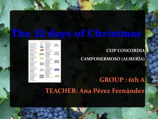The 12 days of Christmas
                        CEIP CONCORDIA
                CAMPOHERMOSO (ALMERÍA)



                      GROUP : 6th A
      TEACHER: Ana Pérez Fernández
 