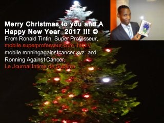 www.SuperProfesseur.com Specialized in Coaching, Mar1
Merry Christmas to you and A HappyMerry Christmas to you and A Happy
New Year 2017 !!!New Year 2017 !!! 
From Ronald Tintin, Super Professeur,From Ronald Tintin, Super Professeur,
Le Journal Intime de SublimaLe Journal Intime de Sublima
and Ronning Against Cancerand Ronning Against Cancer
Merry Christmas to you and AMerry Christmas to you and A
Happy New Year 2017 !!!Happy New Year 2017 !!! 
From Ronald Tintin, Super Professeur,From Ronald Tintin, Super Professeur,
mobile.superprofesseur.commobile.superprofesseur.com  ,,http://http://
mobile.ronningagainstcancer.xyzmobile.ronningagainstcancer.xyz andand
Ronning Against Cancer,Ronning Against Cancer,
Le Journal Intime de SublimaLe Journal Intime de Sublima
 