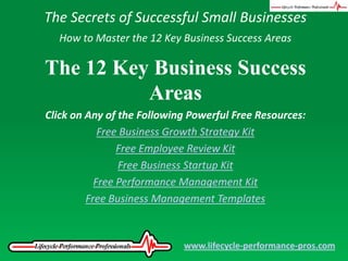 The Secrets of Successful Small Businesses How to Master the 12 Key Business Success Areas The 12 Key Business Success Areas Click on Any of the Following Powerful Free Resources: Free Business Growth Strategy Kit Free Employee Review Kit Free Business Startup Kit Free Performance Management Kit Free Business Management Templates www.lifecycle-performance-pros.com 