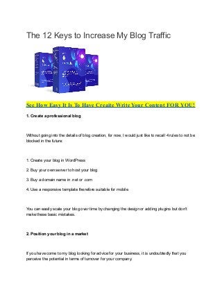 The 12 Keys to Increase My Blog Traffic
See How Easy It Is To Have Creaite Write Your Content FOR YOU!
1. Create a professional blog
Without going into the details of blog creation, for now, I would just like to recall 4 rules to not be
blocked in the future:
1. Create your blog in WordPress
2. Buy your own server to host your blog
3. Buy a domain name in .net or .com
4. Use a responsive template therefore suitable for mobile
You can easily scale your blog over time by changing the design or adding plugins but don't
make these basic mistakes.
2. Position your blog in a market
If you have come to my blog looking for advice for your business, it is undoubtedly that you
perceive the potential in terms of turnover for your company.
 