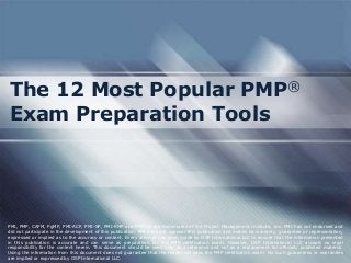 The 12 Most Popular PMP®
Exam Preparation Tools

PMI, PMP, CAPM, PgMP, PMI-ACP, PMI-SP, PMI-RMP and PMBOK are trademarks of the Project Management Institute, Inc. PMI has not endorsed and
did not participate in the development of this publication. PMI does not sponsor this publication and makes no warranty, guarantee or representation,
expressed or implied as to the accuracy or content. Every attempt has been made by OSP International LLC to ensure that the information presented
in this publication is accurate and can serve as preparation for the PMP certification exam. However, OSP International LLC accepts no legal
responsibility for the content herein. This document should be used only as a reference and not as a replacement for officially published material.
Using the information from this document does not guarantee that the reader will pass the PMP certification exam. No such guarantees or warranties
are implied or expressed by OSP International LLC.

 