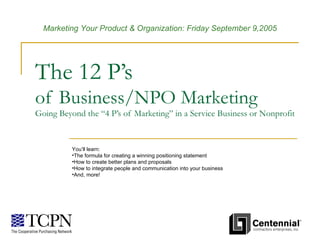 The 12 P’s of Business/NPO Marketing Going Beyond the “4 P’s of Marketing” in a Service Business or Nonprofit ,[object Object],[object Object],[object Object],[object Object],[object Object],Marketing Your Product & Organization: Friday September 9,2005   