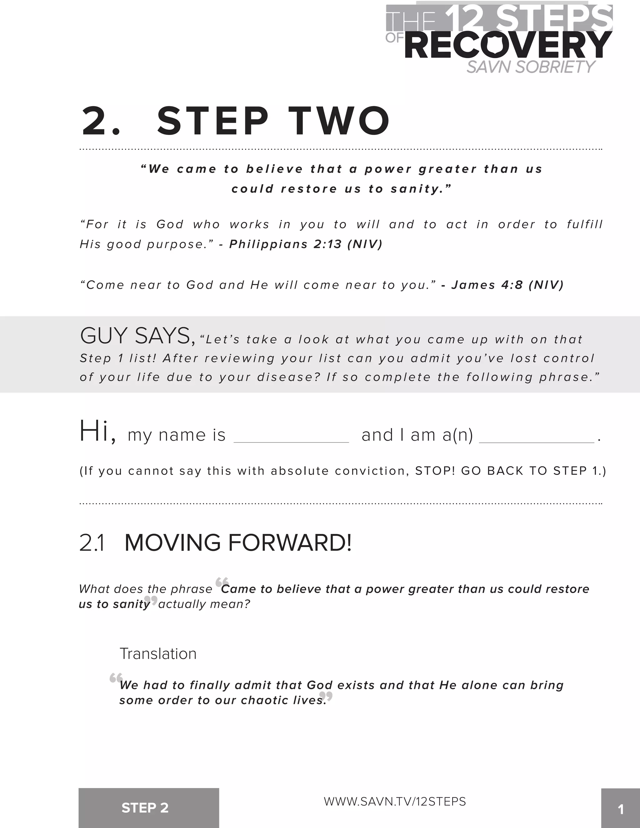 2. STEP TWO 
“We c ame t o b e l i e v e t h a t a p o w e r g r e a t e r t h a n u s 
c o u l d r e s t o r e u s t o s a n i t y . ” 
“For i t i s God who wor k s in you to wi l l and to ac t in order to ful f i l l 
His good purpose.” - Philippians 2:13 (NIV) 
“Come near to God and He wi l l come near to you.” - James 4:8 (NIV) 
GUY SAYS, “ Le t ’ s t a k e a l o o k a t wh a t y o u c ame u p wi t h o n t h a t 
St e p 1 l i s t ! Af t e r r e v i ewi n g y o u r l i s t c a n y o u a dmi t y o u ’ v e l o s t c o n t r o l 
o f y o u r l i f e d u e t o y o u r d i s e a s e? I f s o c o m p l e t e t h e f o l l o w i n g p h r a s e .” 
Hi, my name is and I am a(n) . 
(If you cannot say this with absolute conviction, STOP! GO BACK TO STEP 1 . ) 
2.1 MOVING FORWARD! 
What does the phrase Came to believe that a power greater than us could restore 
us to sanity actually mean? “ “ 
Translation 
We had to finally admit that God exists and that He alone can bring 
some order to our chaotic lives. “ “ 
WWW.SAVN.TV/12STEPS 
STEP 2 1 
 