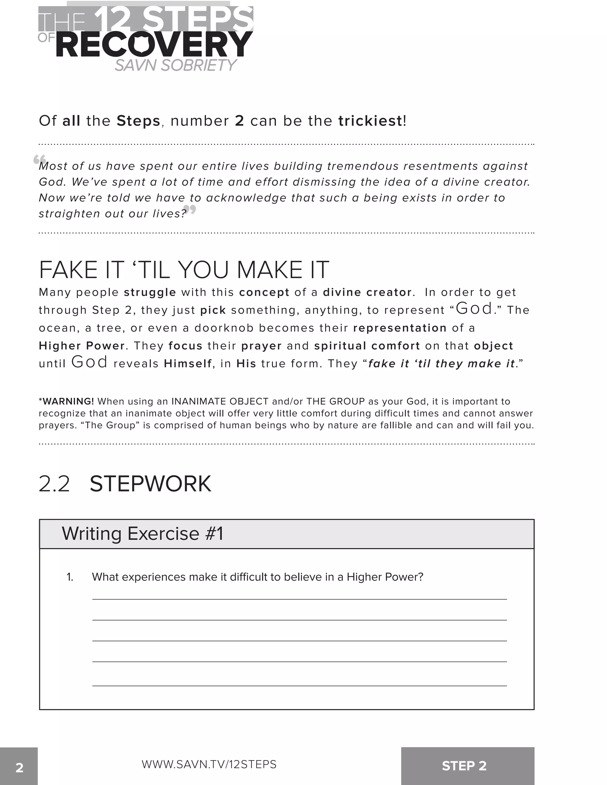 Of all the Steps, number 2 can be the trickiest! 
“ 
Most of us have spent our entire lives building tremendous resentments against 
God. We’ve spent a lot of time and effort dismissing the idea of a divine creator. 
Now we’re told we have to acknowledge that such a being exists in order to 
straighten out our lives? 
“ 
FAKE IT ‘TIL YOU MAKE IT 
Many people struggle with this concept of a divine creator. In order to get 
through Step 2, they just pick something, anything, to represent “God.” The 
ocean, a tree, or even a doorknob becomes their representation of a 
Higher Power. They focus their prayer and spiritual comfort on that object 
until God reveals Himself, in His true form. They “fake it ‘til they make it.” 
*WARNING! When using an INANIMATE OBJECT and/or THE GROUP as your God, it is important to 
recognize that an inanimate object will offer very little comfort during difficult times and cannot answer 
prayers. “The Group” is comprised of human beings who by nature are fallible and can and will fail you. 
2.2 STEPWORK 
Writing Exercise #1 
1. What experiences make it di!cult to believe in a Higher Power? 
WWW.SAVN.TV/12STEPS 
2 STEP 2 
 
