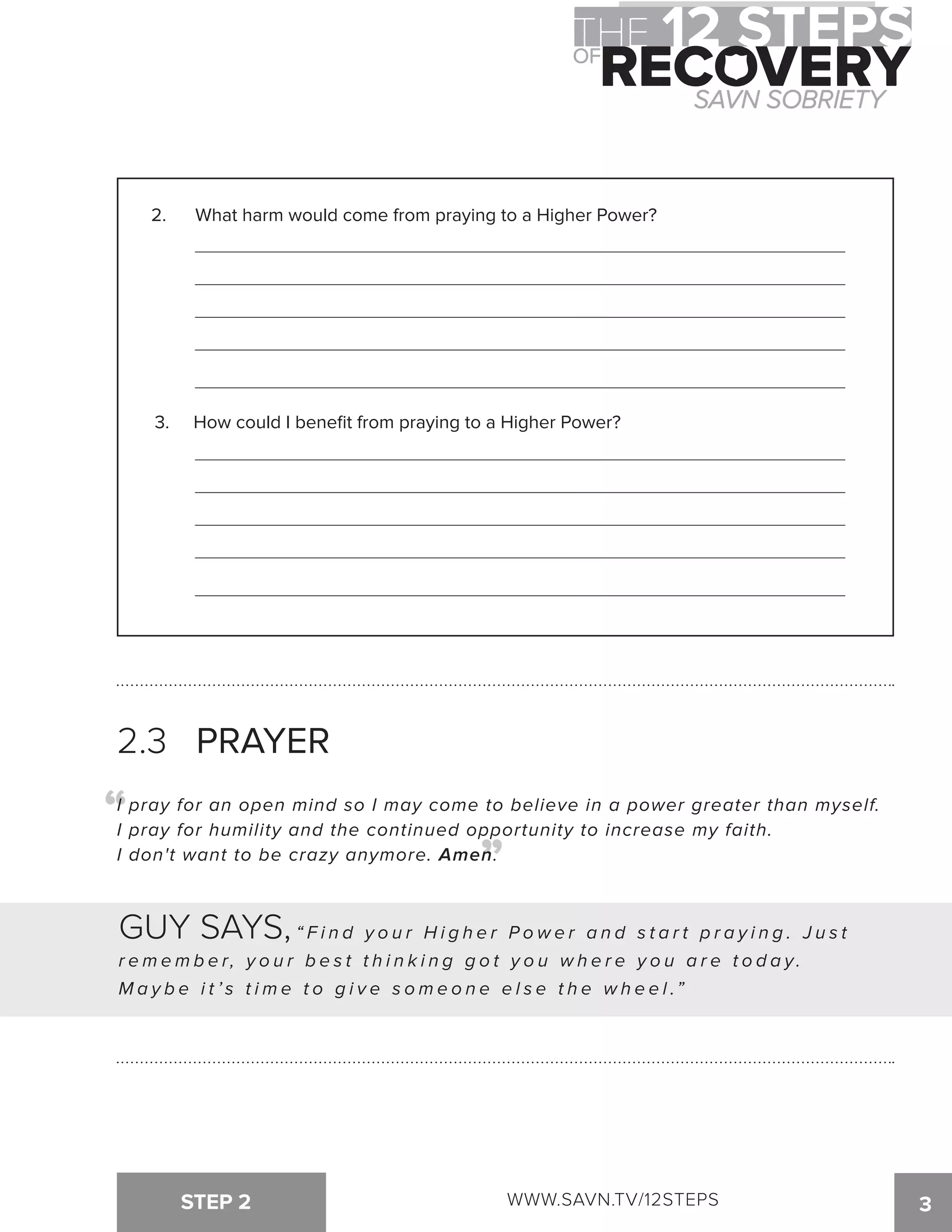 2. What harm would come from praying to a Higher Power? 
3. How could I benefit from praying to a Higher Power? 
2.3 PRAYER 
I pray for an open mind so I may come to believe in a power greater than myself. 
I pray for humility and the continued opportunity to increase my faith. 
I don't want to be crazy anymore. Amen. 
STEP 2 3 
“ 
“ 
GUY SAYS, “ F i n d y o u r H i g h e r P o w e r a n d s t a r t p r a y i n g . J u s t 
r ememb e r , y o u r b e s t t h i n k i n g g o t y o u w h e r e y o u a r e t o d a y . 
M a y b e i t ’ s t i m e t o g i v e s o m e o n e e l s e t h e w h e e l .” 
WWW.SAVN.TV/12STEPS 
 