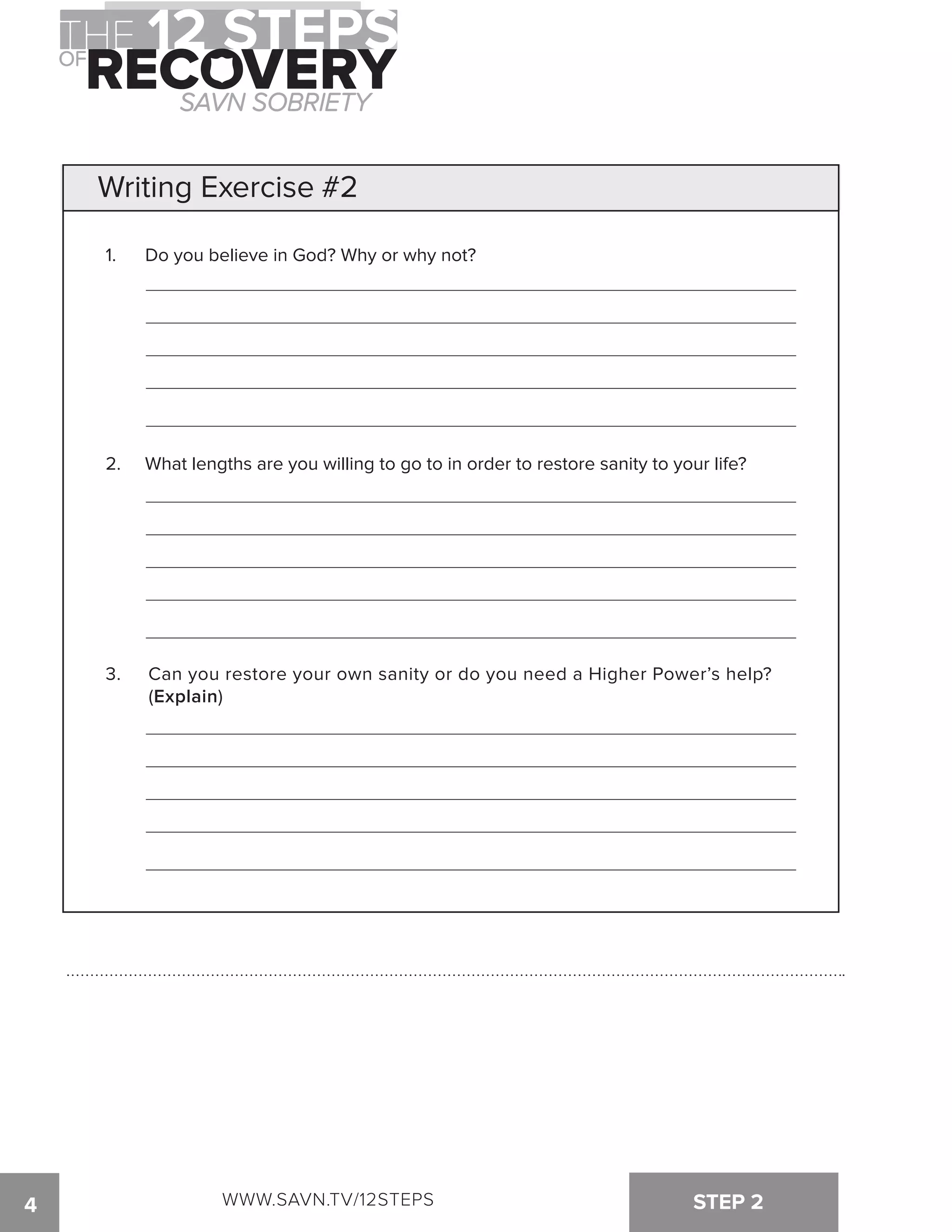 Writing Exercise #2 
1. Do you believe in God? Why or why not? 
2. What lengths are you willing to go to in order to restore sanity to your life? 
3. Can you restore your own sanity or do you need a Higher Power’s help? 
(Explain) 
WWW.SAVN.TV/12STEPS 
4 STEP 2 
 