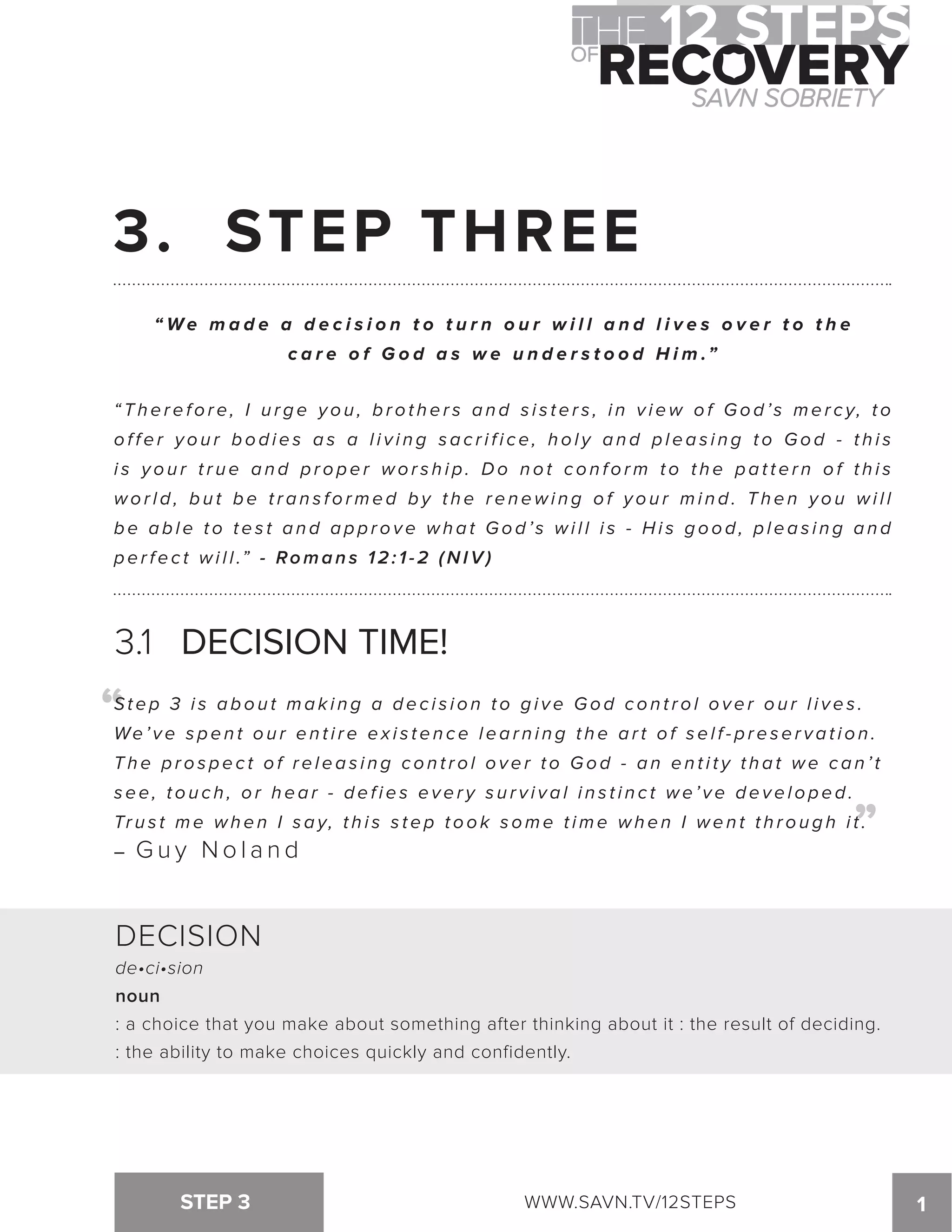 3. STEP THREE 
“We ma d e a d e c i s i o n t o t u r n o u r w i l l a n d l i v e s o v e r t o t h e 
c a r e o f G o d a s w e u n d e r s t o o d H i m .” 
“ T h e r e f o r e , I u r g e y o u , b r o t h e r s a n d s i s t e r s , i n v i ew o f Go d ’ s me r c y, t o 
o f f e r y o u r b o d i e s a s a l i v i n g s a c r i f i c e , h o l y a n d p l e a s i n g t o Go d - t h i s 
i s y o u r t r u e a n d p r o p e r wo r s h i p . Do n o t c o n f o rm t o t h e p a t t e r n o f t h i s 
w o r l d , b u t be transformed b y t h e renewing o f y o u r m i n d . Then you w i l l 
b e a b l e t o t e s t a n d a p p r o v e wh a t Go d ’ s wi l l i s - Hi s g o o d , p l e a s i n g a n d 
p e r f e c t w i l l .” - Romans 12:1-2 (NIV) 
3.1 DECISION TIME! 
St e p 3 i s a b o u t ma k i n g a d e c i s i o n t o g i v e Go d c o n t r o l o v e r o u r l i v e s . 
We ’ v e s p e n t o u r e n t i r e e x i s t e n c e l e a r n i n g t h e a r t o f s e l f - p r e s e r v a t i o n . 
T h e p r o s p e c t o f r e l e a s i n g c o n t r o l o v e r t o Go d - a n e n t i t y t h a t we c a n ’ t 
s e e , t o u c h , o r h e a r - d e f i e s e v e r y s u r v i v a l i n s t i n c t we ’ v e d e v e l o p e d . 
Trus t me when I say, thi s s tep took some t ime when I went through i t . 
– Guy Noland 
STEP 3 WWW.SAVN.TV/12STEPS 1 
“ 
“ 
DECISION 
de•ci•sion 
noun 
: a choice that you make about something after thinking about it : the result of deciding. 
: the ability to make choices quickly and confidently. 
 