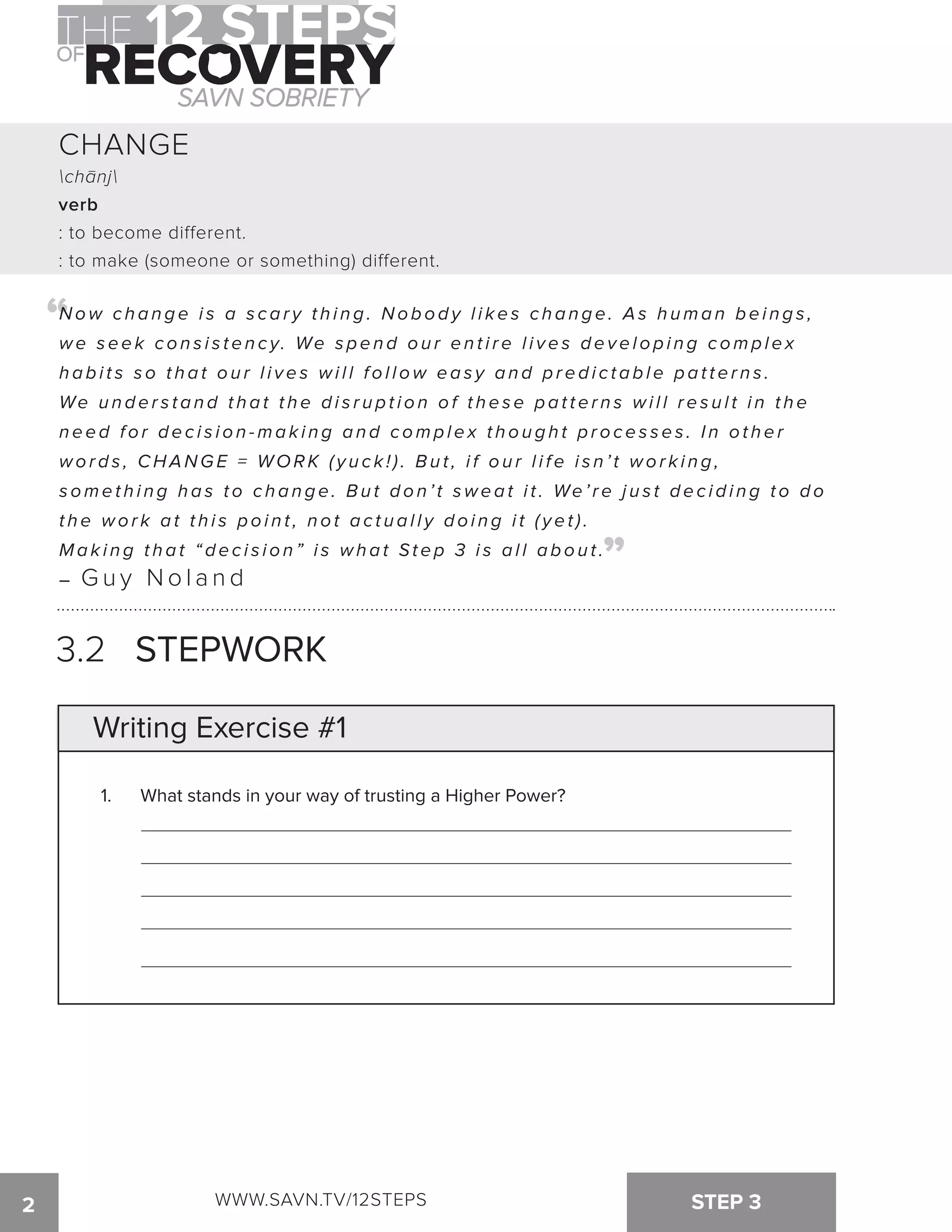 CHANGE 
chanj 
verb 
: to become different. 
: to make (someone or something) different. 
“ 
Now c h a n g e i s a s c a r y t h i n g . No b o d y l i k e s c h a n g e . As h uma n b e i n g s , 
we s e e k c o n s i s t e n c y. We s p e n d o u r e n t i r e l i v e s d e v e l o p i n g c omp l e x 
h a b i t s s o t h a t o u r l i v e s wi l l f o l l ow e a s y a n d p r e d i c t a b l e p a t t e r n s . 
We u n d e r s t a n d t h a t t h e d i s r u p t i o n o f t h e s e p a t t e r n s wi l l r e s u l t i n t h e 
n e e d f o r d e c i s i o n -ma k i n g a n d c omp l e x t h o u g h t p r o c e s s e s . I n o t h e r 
words, CHANGE = WO R K ( y u c k ! ) . B u t , i f o u r l i f e i s n ’ t w o r k i n g , 
s ome t h i n g h a s t o c h a n g e . Bu t d o n ’ t swe a t i t . We ’ r e j u s t d e c i d i n g t o d o 
t h e wo r k a t t h i s p o i n t , n o t a c t u a l l y d o i n g i t ( y e t ) . 
M a k i n g t h a t “ d e c i s i o n ” i s w h a t St e p 3 i s a l l a b o u t . 
– Guy Noland 
“ 
3.2 STEPWORK 
Writing Exercise #1 
1. What stands in your way of trusting a Higher Power? 
2 WWW.SAVN.TV/12STEPS STEP 3 
 