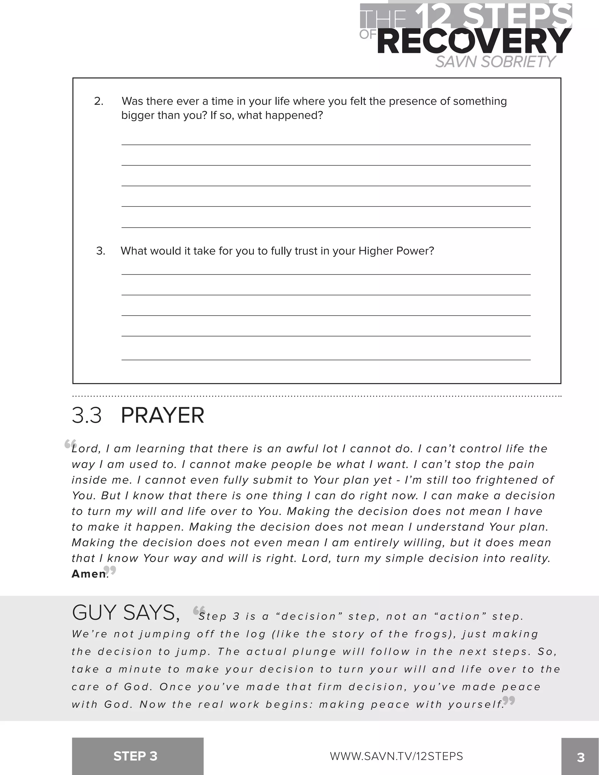 2. Was there ever a time in your life where you felt the presence of something 
bigger than you? If so, what happened? 
3. What would it take for you to fully trust in your Higher Power? 
3.3 PRAYER 
Lord, I am learning that there is an awful lot I cannot do. I can’t control life the 
way I am used to. I cannot make people be what I want. I can’t stop the pain 
inside me. I cannot even fully submit to Your plan yet - I’m still too frightened of 
You. But I know that there is one thing I can do right now. I can make a decision 
to turn my will and life over to You. Making the decision does not mean I have 
to make it happen. Making the decision does not mean I understand Your plan. 
Making the decision does not even mean I am entirely willing, but it does mean 
that I know Your way and will is right. Lord, turn my simple decision into reality. 
Amen. 
STEP 3 WWW.SAVN.TV/12STEPS 3 
“ 
“ 
GUY SAYS, “ 
S t e p 3 i s a “ d e c i s i o n ” s t e p , n o t a n “ a c t i o n ” s t e p . 
We ’ r e n o t j ump i n g o f f t h e l o g ( l i k e t h e s t o r y o f t h e f r o g s ) , j u s t ma k i n g 
t h e d e c i s i o n t o j ump . T h e a c t u a l p l u n g e w i l l f o l l o w i n t h e n e x t s t e p s . S o , 
t a k e a mi n u t e t o ma k e y o u r d e c i s i o n t o t u r n y o u r w i l l a n d l i f e o v e r t o t h e 
c a r e o f G o d . On c e y o u ’ v e ma d e t h a t f i rm d e c i s i o n , y o u ’ v e ma d e p e a c e 
w i t h G o d . N o w t h e r e a l w o r k b e g i n s : m a k i n g p e a c e w i t h y o u r s e l f. 
“ 
 