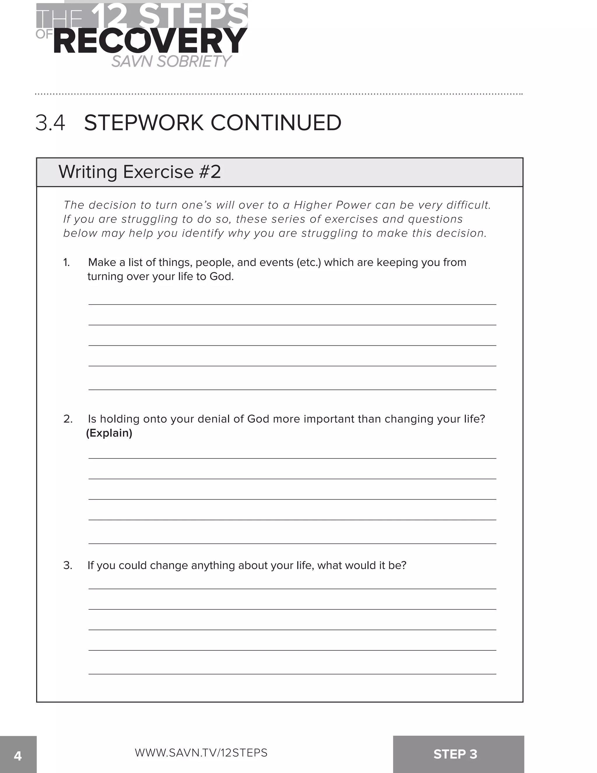 3.4 STEPWORK CONTINUED 
Writing Exercise #2 
The decision to turn one’s will over to a Higher Power can be very difficult. 
If you are struggling to do so, these series of exercises and questions 
below may help you identify why you are struggling to make this decision. 
1. Make a list of things, people, and events (etc.) which are keeping you from 
turning over your life to God. 
2. Is holding onto your denial of God more important than changing your life? 
(Explain) 
3. If you could change anything about your life, what would it be? 
4 WWW.SAVN.TV/12STEPS STEP 3 
 