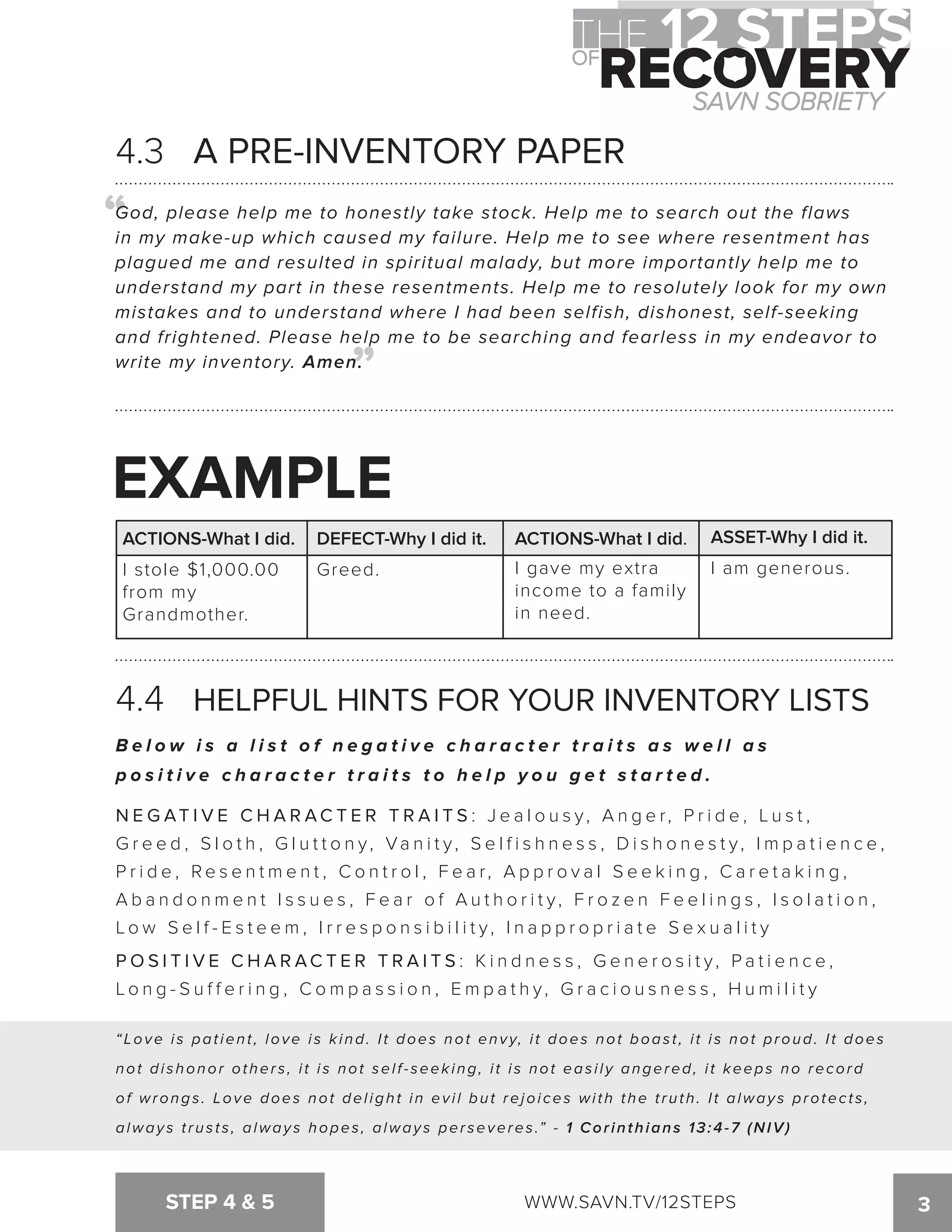 4.3 A PRE-INVENTORY PAPER 
God, please help me to honestly take stock. Help me to search out the flaws 
in my make-up which caused my failure. Help me to see where resentment has 
plagued me and resulted in spiritual malady, but more importantly help me to 
understand my part in these resentments. Help me to resolutely look for my own 
mistakes and to understand where I had been selfish, dishonest, self-seeking 
and frightened. Please help me to be searching and fearless in my endeavor to 
write my inventory. Amen. 
P O S I T I V E C H A R AC T E R T R A I TS: K i n d n e s s , G e n e r o s i t y , P a t i e n c e , 
Lo n g - S u f f e r i n g , Comp a s s i o n , Emp a t h y, Gr a c i o u s n e s s , Humi l i t y 
STEP 4  5 WWW.SAVN.TV/12STEPS 3 
“ 
“ 
EXAMPLE 
ACTIONS-What I did. DEFECT-Why I did it. ACTIONS-What I did. ASSET-Why I did it. 
I stole $1,000.00 
Greed. I gave my extra 
I am generous. 
from my 
income to a family 
Grandmother. 
in need. 
4.4 HELPFUL HINTS FOR YOUR INVENTORY LISTS 
B e l o w i s a l i s t o f n e g a t i v e c h a r a c t e r t r a i t s a s w e l l a s 
p o s i t i v e c h a r a c t e r t r a i t s t o h e l p y o u g e t s t a r t e d . 
NEGAT I V E C H A R AC T E R T R A I T S : J e a l o u s y , A n g e r , P r i d e , L u s t , 
G r e e d , S l o t h , G l u t t o n y, Va n i t y, S e l f i s h n e s s , D i s h o n e s t y, I m p a t i e n c e , 
P r i d e , R e s e n tme n t , C o n t r o l , F e a r , A p p r o v a l S e e k i n g , C a r e t a k i n g , 
A b a n d o nme n t I s s u e s , F e a r o f A u t h o r i t y , F r o z e n F e e l i n g s , I s o l a t i o n , 
Low S e l f - E s t e em, I r r e s p o n s i b i l i t y, I n a p p r o p r i a t e S e x u a l i t y 
“Love is patient, love is kind. It does not envy, it does not boast, it is not proud. It does 
not di shonor other s , i t i s not sel f - seek ing, i t i s not eas i l y angered, i t keeps no recor d 
of wrongs . Love does not del ight in ev i l but rejoi ces wi th the t ruth. I t alway s protec t s , 
always trusts, always hopes, always perseveres.” - 1 Corinthians 13:4-7 (NIV) 
 