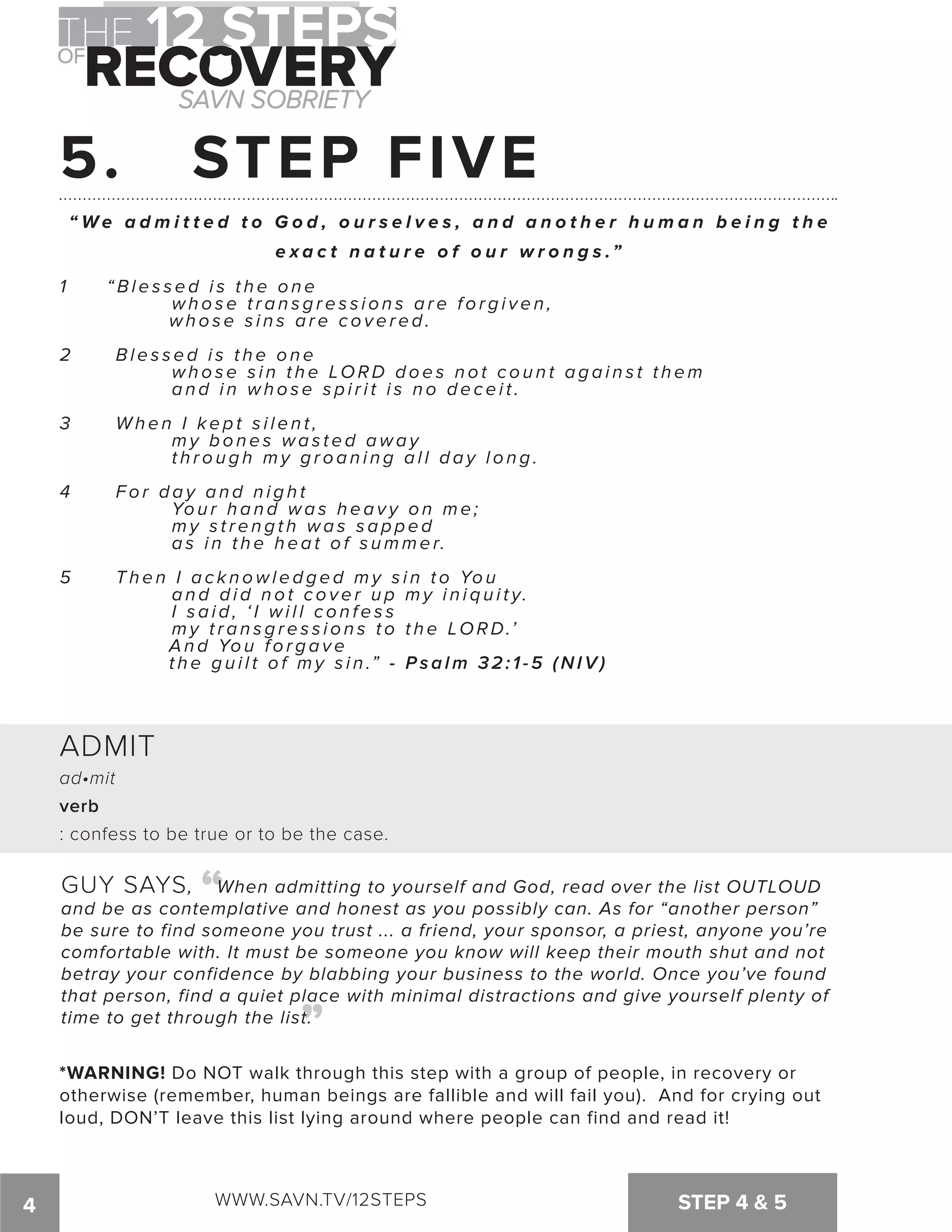 5. STEP FIVE 
“We a d m i t t e d t o G o d , o u r s e l v e s , a n d a n o t h e r h u m a n b e i n g t h e 
e xa c t n a t u r e o f o u r w r o n g s .” 
1 “ B l e s s e d i s t h e o n e 
whose transgressions are forgiven, 
w h o s e s i n s a r e c o v e r e d . 
2 B l e s s e d i s t h e o n e 
whose sin the LORD does not count against them 
a n d i n w h o s e s p i r i t i s n o d e c e i t . 
3 When I ke p t s i l e n t , 
my bones wasted away 
t h r o u g h m y g r o a n i n g a l l d a y l o n g . 
4 For day and night 
You r h a n d wa s h e a v y o n me ; 
my strength was sapped 
as in the heat of summer. 
5 Then I acknowledged my sin to You 
a n d d i d n o t c o v e r u p m y i n i q u i t y. 
I s a i d , ‘ I w i l l c o n f e s s 
m y t r a n s g r e s s i o n s t o t h e LORD.’ 
A n d You forgave 
t h e g u i l t o f m y s i n .” - Psalm 32:1-5 (NIV) 
ADMIT 
ad•mit 
verb 
: confess to be true or to be the case. 
GUY SAYS, “ 
When admitting to yourself and God, read over the list OUTLOUD 
and be as contemplative and honest as you possibly can. As for “another person” 
be sure to find someone you trust ... a friend, your sponsor, a priest, anyone you’re 
comfortable with. It must be someone you know will keep their mouth shut and not 
betray your confidence by blabbing your business to the world. Once you’ve found 
that person, find a quiet place with minimal distractions and give yourself plenty of 
time to get through the list. 
“ 
*WARNING! Do NOT walk through this step with a group of people, in recovery or 
otherwise (remember, human beings are fallible and will fail you). And for crying out 
loud, DON’T leave this list lying around where people can find and read it! 
4 WWW.SAVN.TV/12STEPS STEP 4  5 
 