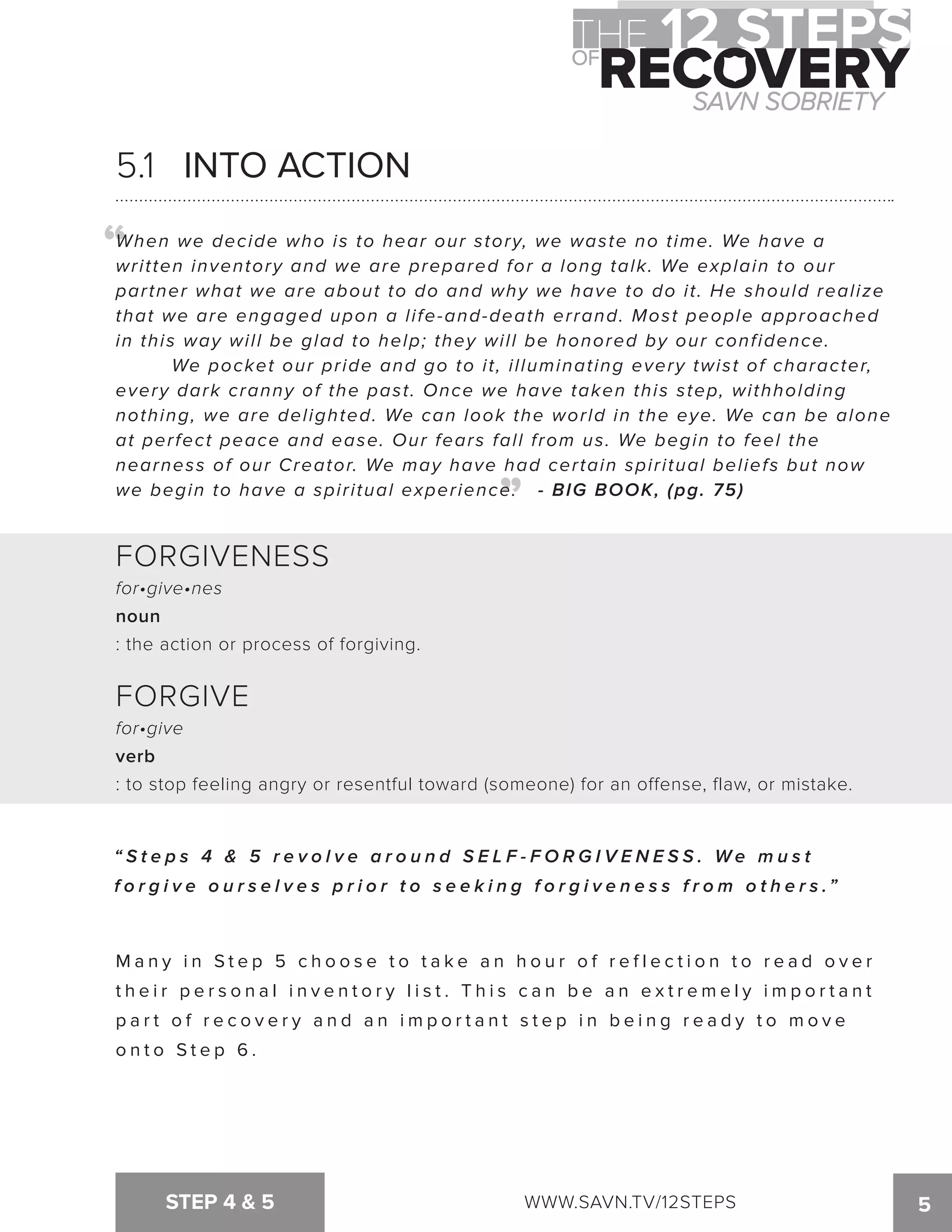 5.1 INTO ACTION 
When we decide who is to hear our story, we waste no time. We have a 
written inventory and we are prepared for a long talk. We explain to our 
partner what we are about to do and why we have to do it. He should realize 
that we are engaged upon a life-and-death errand. Most people approached 
in this way will be glad to help; they will be honored by our confidence. 
We pocket our pride and go to it, illuminating every twist of character, 
every dark cranny of the past. Once we have taken this step, withholding 
nothing, we are delighted. We can look the world in the eye. We can be alone 
at perfect peace and ease. Our fears fall from us. We begin to feel the 
nearness of our Creator. We may have had certain spiritual beliefs but now 
we begin to have a spiritual experience. - BIG BOOK, (pg. 75) 
STEP 4  5 WWW.SAVN.TV/12STEPS 5 
“ 
“ 
FORGIVENESS 
for•give•nes 
noun 
: the action or process of forgiving. 
FORGIVE 
for•give 
verb 
: to stop feeling angry or resentful toward (someone) for an offense, flaw, or mistake. 
“ S t e p s 4  5 r e v o l v e a r o u n d S E L F - F O R G I V E N E S S . We m u s t 
f o r g i v e o u r s e l v e s p r i o r t o s e e k i n g f o r g i v e n e s s f r o m o t h e r s .” 
Ma n y i n S t e p 5 c h o o s e t o t a k e a n h o u r o f r e f l e c t i o n t o r e a d o v e r 
t h e i r p e r s o n a l i n v e n t o r y l i s t . T h i s c a n b e a n e x t r eme l y imp o r t a n t 
p a r t o f r e c o v e r y a n d a n imp o r t a n t s t e p i n b e i n g r e a d y t o mo v e 
o n t o S t e p 6 . 
 