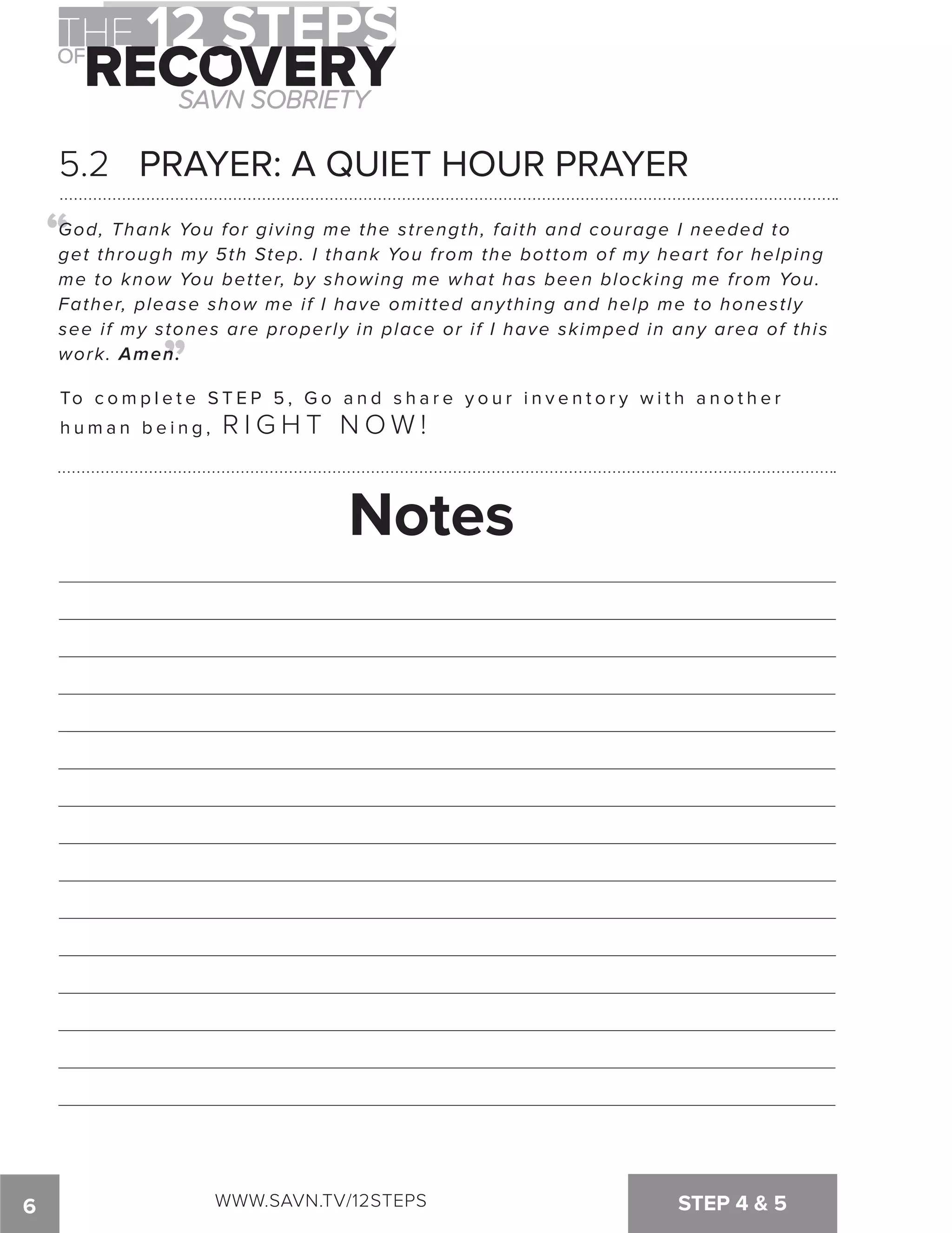 5.2 PRAYER: A QUIET HOUR PRAYER 
“ 
God, Thank You for giving me the strength, faith and courage I needed to 
get through my 5th Step. I thank You from the bottom of my heart for helping 
me to know You better, by showing me what has been blocking me from You. 
Father, please show me if I have omitted anything and help me to honestly 
see if my stones are properly in place or if I have skimped in any area of this 
work. Amen. 
“ 
To c omp l e t e S T E P 5 , G o a n d s h a r e y o u r i n v e n t o r y w i t h a n o t h e r 
h u m a n b e i n g , R I G H T N OW ! 
Notes 
6 WWW.SAVN.TV/12STEPS STEP 4  5 
 