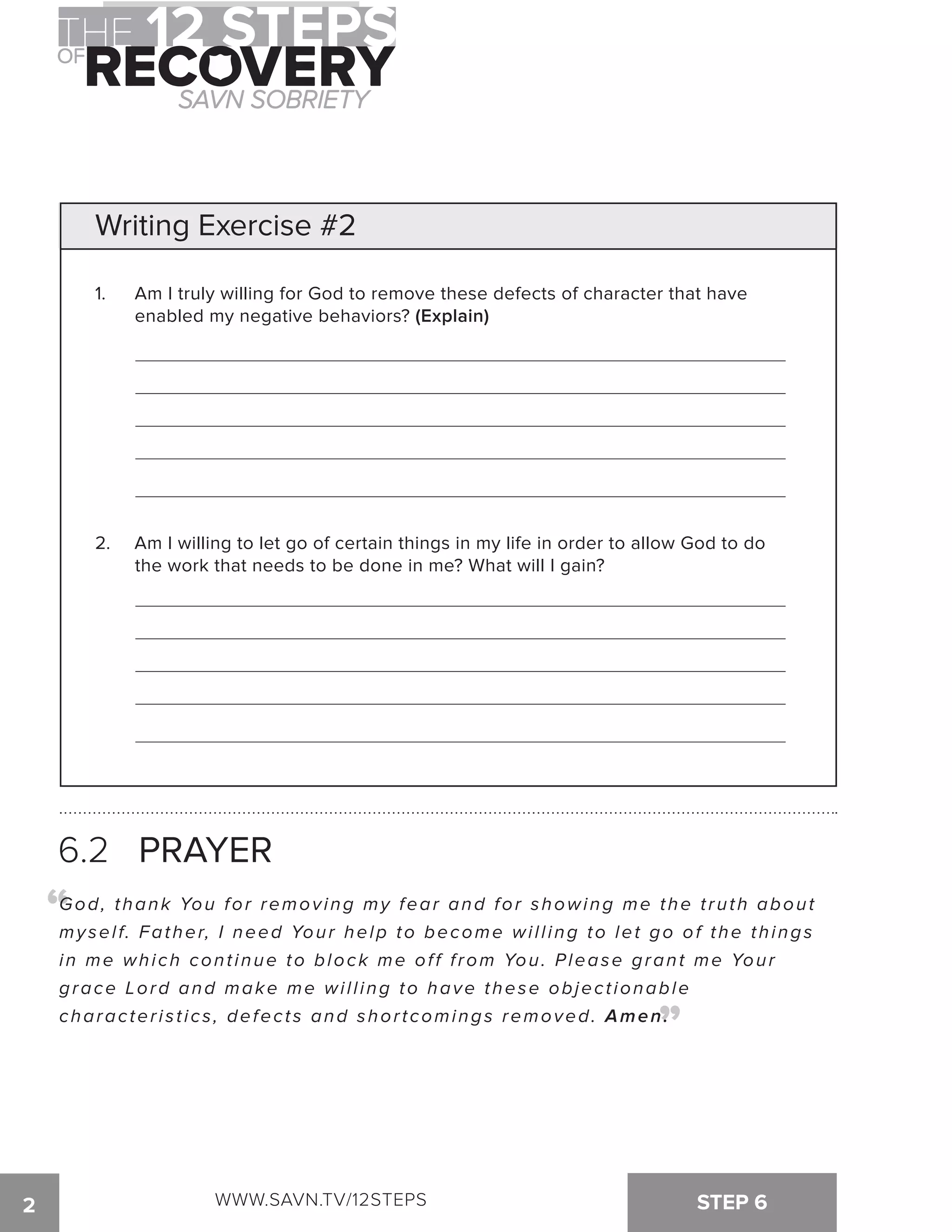 Writing Exercise #2 
1. Am I truly willing for God to remove these defects of character that have 
enabled my negative behaviors? (Explain) 
2. Am I willing to let go of certain things in my life in order to allow God to do 
the work that needs to be done in me? What will I gain? 
6.2 PRAYER 
God, thank You for remov ing my fear and for showing me the t ruth about 
my sel f. Father, I need Your help to become wi l l ing to let go of the things 
in me whi ch cont inue to block me of f f rom You. Please grant me Your 
grace Lord and make me wi l l ing to have these objec t ionabl e 
characteristics, defects and shortcomings removed. Amen. 
“ 
“ 
2 WWW.SAVN.TV/12STEPS STEP 6 
 