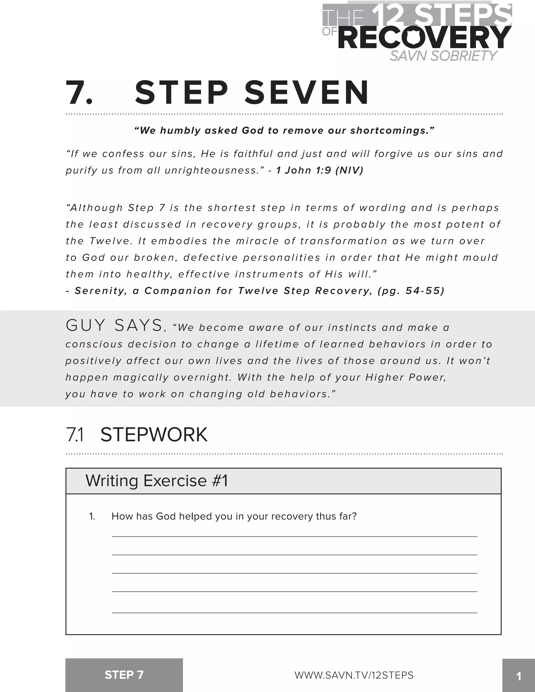 7. STEP SEVEN 
“We humbly asked God to remove our shortcomings.” 
“If we confess our sins, He is faithful and just and will forgive us our sins and 
purify us from all unrighteousness.” - 1 John 1:9 (NIV) 
“Al t hough Step 7 i s t he s hor tes t s tep i n terms of wordi ng and i s per haps 
t he leas t di s c u s sed i n recover y groups , i t i s probabl y t he mos t poten t of 
t he Twel ve. I t embodies t he mi rac le of t ran s format ion as we t u r n over 
to God ou r broken , defec t i ve per sonal i t ies i n order t hat He migh t mou l d 
t hem i n to heal t h y, ef fec t i ve i n s t r umen t s of Hi s wi l l .” 
- Serenity, a Companion for Twelve Step Recovery, ( p g . 5 4 - 5 5 ) 
GUY SAYS, “We become aware of our ins t inc t s and make a 
cons c ious dec i s ion to change a l i fet ime of learned behav ior s in order t o 
pos i t i vel y af fec t our own l i ves and the l i ves of those around us . I t won’ t 
happen magi cal l y overnight . Wi th the help of your Higher Power, 
you have to work on changing old behaviors.” 
7.1 STEPWORK 
Writing Exercise #1 
1. How has God helped you in your recovery thus far? 
STEP 7 WWW.SAVN.TV/12STEPS 1 
 