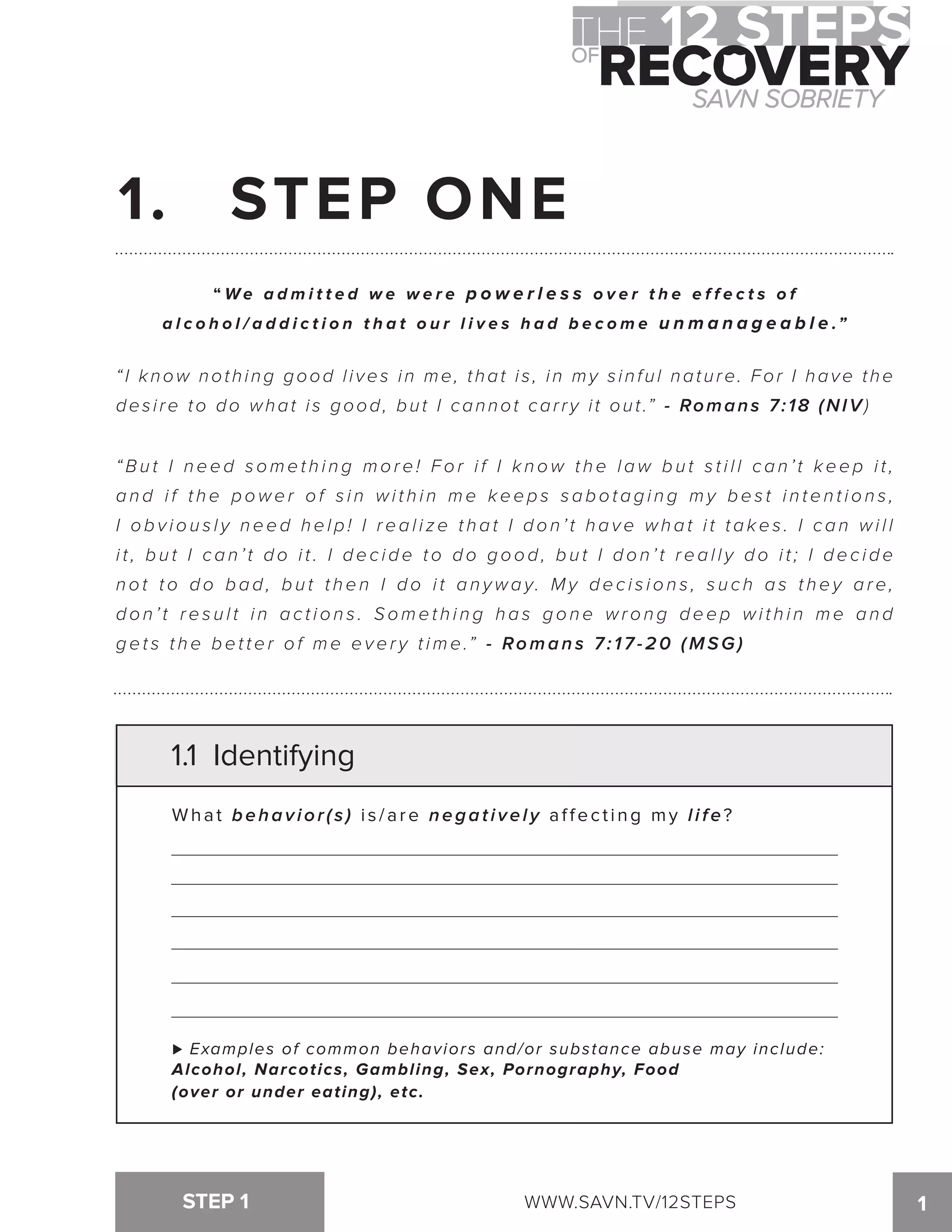 1. STEP ONE 
“We a dmi t t e d we we r e p o w e r l e s s o v e r t h e e f f e c t s o f 
a l c o h o l / a d d i c t i o n t h a t o u r l i v e s h a d b e c o m e u n m a n a g e a b l e .” 
“ I know nothing good l i ves in me, that i s , in my s inful nature. For I have the 
desire to do what is good, but I cannot carry it out.” - Romans 7:18 (NIV) 
“Bu t I n e e d s ome t h i n g mo r e ! F o r i f I k n ow t h e l aw b u t s t i l l c a n ’ t k e e p i t , 
a n d i f t h e p owe r o f s i n wi t h i n me k e e p s s a b o t a g i n g my b e s t i n t e n t i o n s , 
I o b v i o u s l y n e e d h e l p ! I r e a l i z e t h a t I d o n ’ t h a v e wh a t i t t a k e s . I c a n wi l l 
i t , b u t I c a n ’ t d o i t . I d e c i d e t o d o g o o d , b u t I d o n ’ t r e a l l y d o i t ; I d e c i d e 
n o t t o d o b a d , b u t t h e n I d o i t a n ywa y. My d e c i s i o n s , s u c h a s t h e y a r e, 
d o n ’ t r e s u l t i n a c t i o n s . S ome t h i n g h a s g o n e wr o n g d e e p wi t h i n me a n d 
g e t s t h e b e t t e r o f m e e v e r y t i m e.” - Romans 7: 17-20 (MSG) 
1.1 Identifying 
What behavior(s) i s / a r e negatively a f f e c t i n g m y l i f e ? 
! Examples of common behaviors and/or substance abuse may include: 
Alcohol, Narcotics, Gambling, Sex, Pornography, Food 
(over or under eating), etc. 
STEP 1 WWW.SAVN.TV/12STEPS 
1 
 