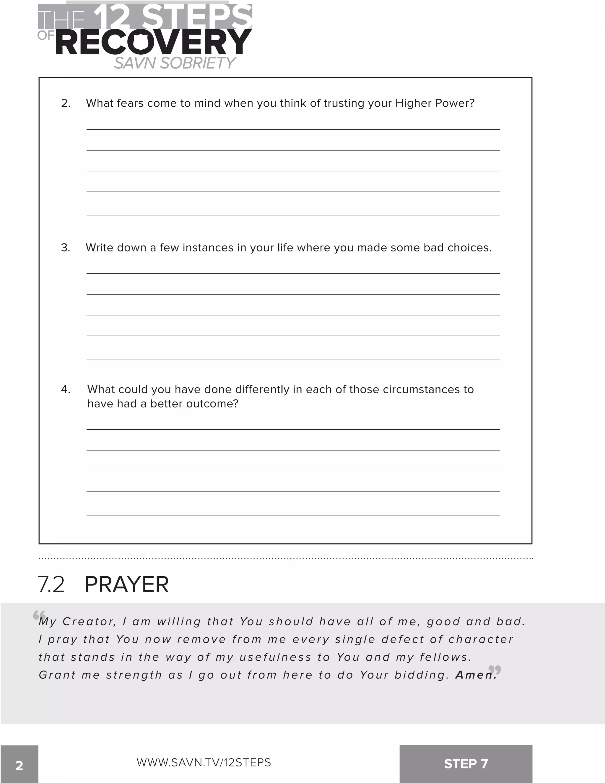 2. What fears come to mind when you think of trusting your Higher Power? 
3. Write down a few instances in your life where you made some bad choices. 
4. What could you have done di!erently in each of those circumstances to 
have had a better outcome? 
7.2 PRAYER 
“ 
My Cr e a t o r, I am wi l l i n g t h a t Yo u s h o u l d h a v e a l l o f me , g o o d a n d b a d . 
I p r a y t h a t Yo u n ow r emo v e f r om me e v e r y s i n g l e d e f e c t o f c h a r a c t e r 
t h a t s t a n d s i n t h e wa y o f my u s e f u l n e s s t o Yo u a n d my f e l l ows . 
G r a n t m e s t r e n g t h a s I g o o u t f r o m h e r e t o d o Yo u r b i d d i n g . Amen. 
“ 
2 WWW.SAVN.TV/12STEPS STEP 7 
 