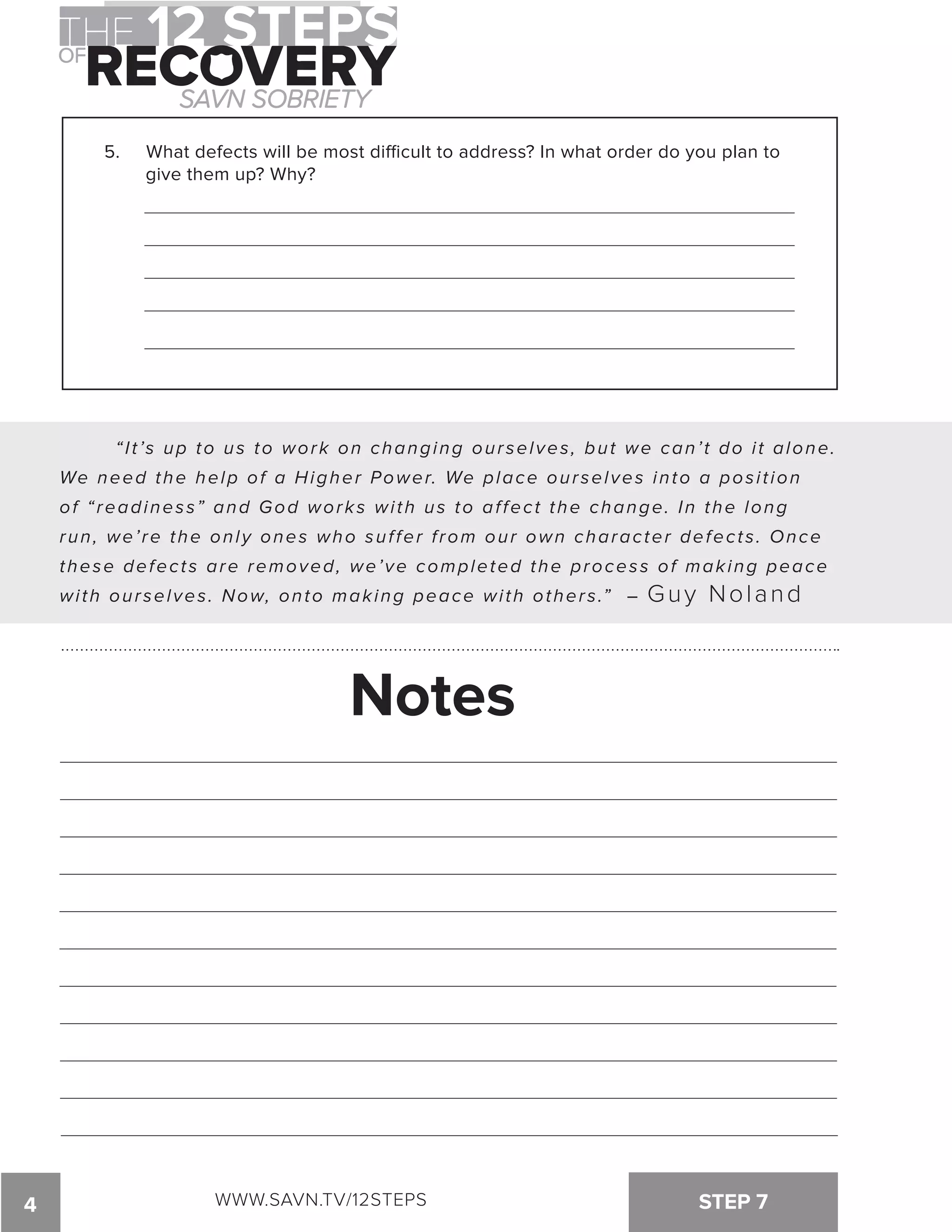 5. What defects will be most dicult to address? In what order do you plan to 
give them up? Why? 
“ I t ’s up to us to work on changing our selves , but we can’ t do i t alone. 
We need the help of a Higher Power. We place our selves into a pos i t ion 
of “ readines s” and God works wi th us to af fect the change. In the long 
run, we’ re the only ones who suf fer f rom our own character defect s . Once 
these defect s are removed, we’ve completed the proces s of making peace 
with ourselves. Now, onto making peace with others.” – Guy Noland 
Notes 
4 WWW.SAVN.TV/12STEPS STEP 7 
 