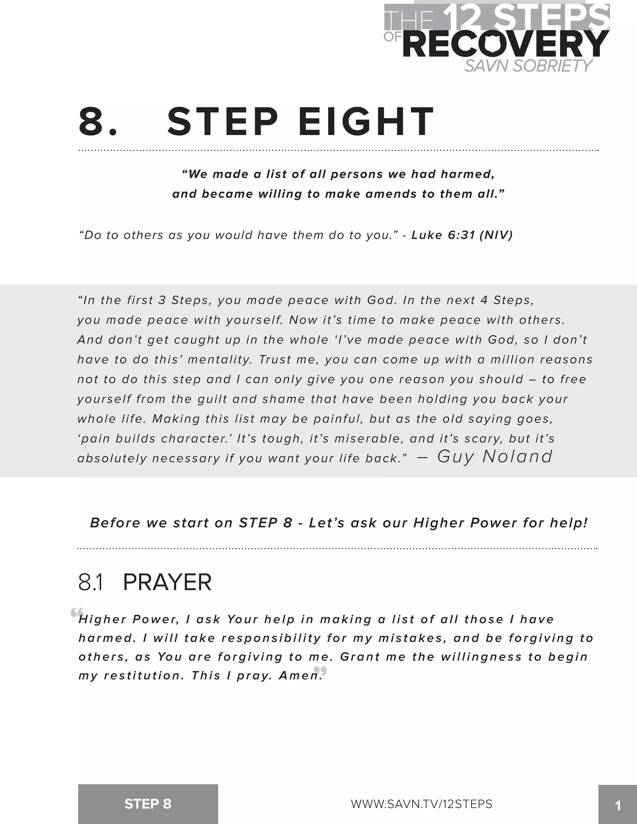 8. STEP EIGHT 
“We made a list of all persons we had harmed, 
and became willing to make amends to them all.” 
“Do to others as you would have them do to you.” - Luke 6:31 (NIV) 
“ In the f i rst 3 Steps, you made peace wi th God. In the next 4 Steps, 
you made peace with yourself. Now it’s time to make peace with others. 
And don’ t get caught up in the whole ‘ I ’ve made peace wi th God, so I don’ t 
have to do this’ mental i ty. Trust me, you can come up wi th a mi l l ion reasons 
not to do this step and I can only give you one reason you should – to f ree 
yourself from the guilt and shame that have been holding you back your 
whole l i fe. Making this l ist may be painful , but as the old saying goes, 
‘pain bui lds character.’ I t ’s tough, i t ’s miserable, and i t ’s scary, but i t ’s 
absolutely necessary if you want your life back.” – Guy Noland 
Before we start on STEP 8 - Let’s ask our Higher Power for help! 
8.1 PRAYER 
Hi g h e r Powe r, I a s k Yo u r h e l p i n ma k i n g a l i s t o f a l l t h o s e I h a v e 
h a rme d . I wi l l t a k e r e s p o n s i b i l i t y f o r my mi s t a k e s , a n d b e f o r g i v i n g t o 
o t h e r s , a s Yo u a r e f o r g i v i n g t o me . Gr a n t me t h e wi l l i n g n e s s t o b e g i n 
m y r e s t i t u t i o n . T h i s I p r a y. Amen. “ 
STEP 8 WWW.SAVN.TV/12STEPS 1 
“ 
 