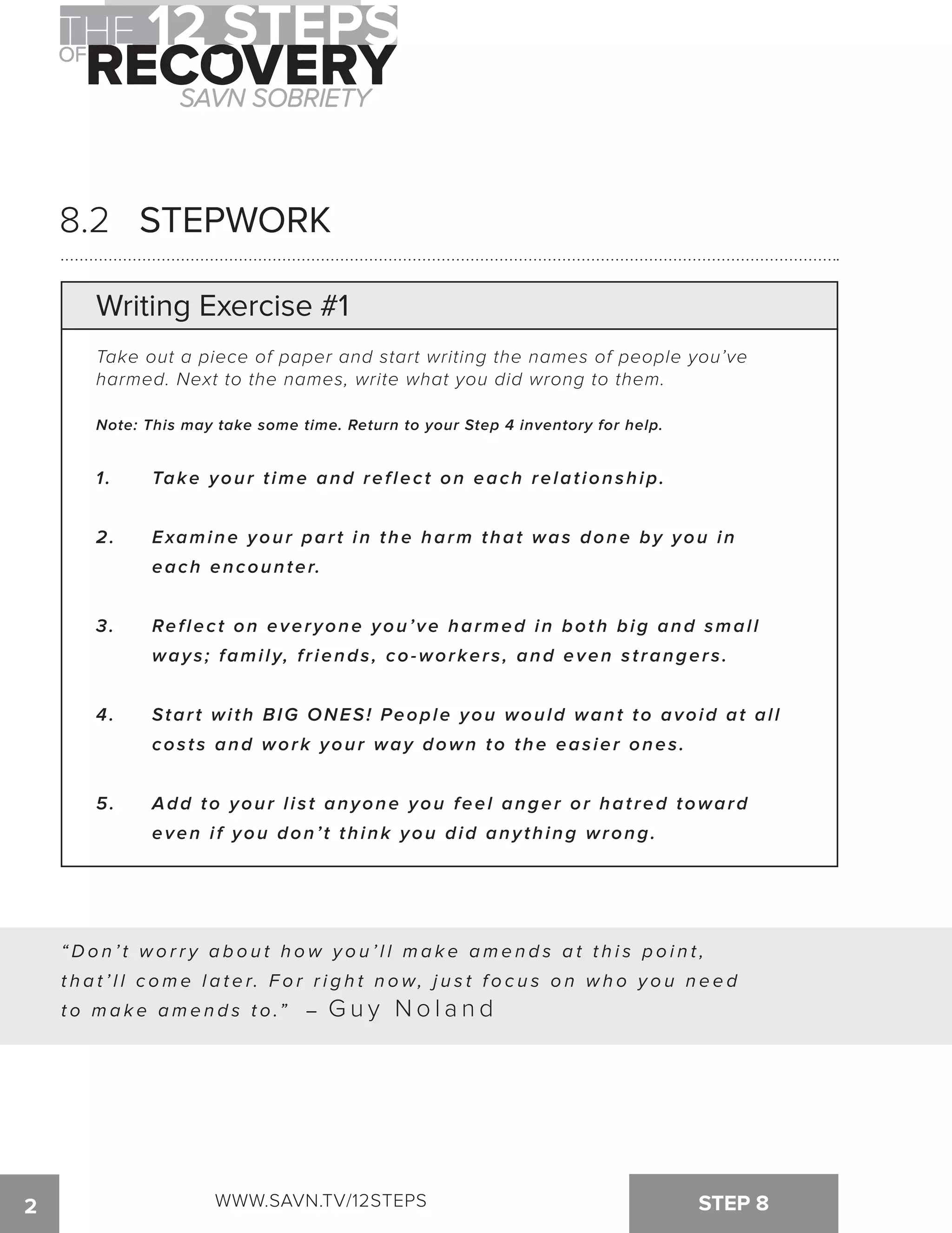 8.2 STEPWORK 
Writing Exercise #1 
Take out a piece of paper and start writing the names of people you’ve 
harmed. Next to the names, write what you did wrong to them. 
Note: This may take some time. Return to your Step 4 inventory for help. 
1 . Take your t ime and ref lect on each relat ionship. 
2. Examine your part in the harm that was done by you in 
each encounter. 
3. Ref lect on everyone you’ve harmed in both big and smal l 
way s ; fami l y, f r iends , co-worker s , and even s t ranger s . 
4. Star t wi th BIG ONES! People you would want to avoid at al l 
cos t s and work your way down to the eas ier ones . 
5. Add to your list anyone you feel anger or hatred toward 
even i f you don’ t think you did any thing wrong. 
“Do n ’ t wo r r y a b o u t h ow y o u ’ l l ma k e ame n d s a t t h i s p o i n t , 
t h a t ’ l l c ome l a t e r. F o r r i g h t n ow, j u s t f o c u s o n wh o y o u n e e d 
t o m a ke a m e n d s t o.” – Guy Noland 
2 WWW.SAVN.TV/12STEPS STEP 8 
 
