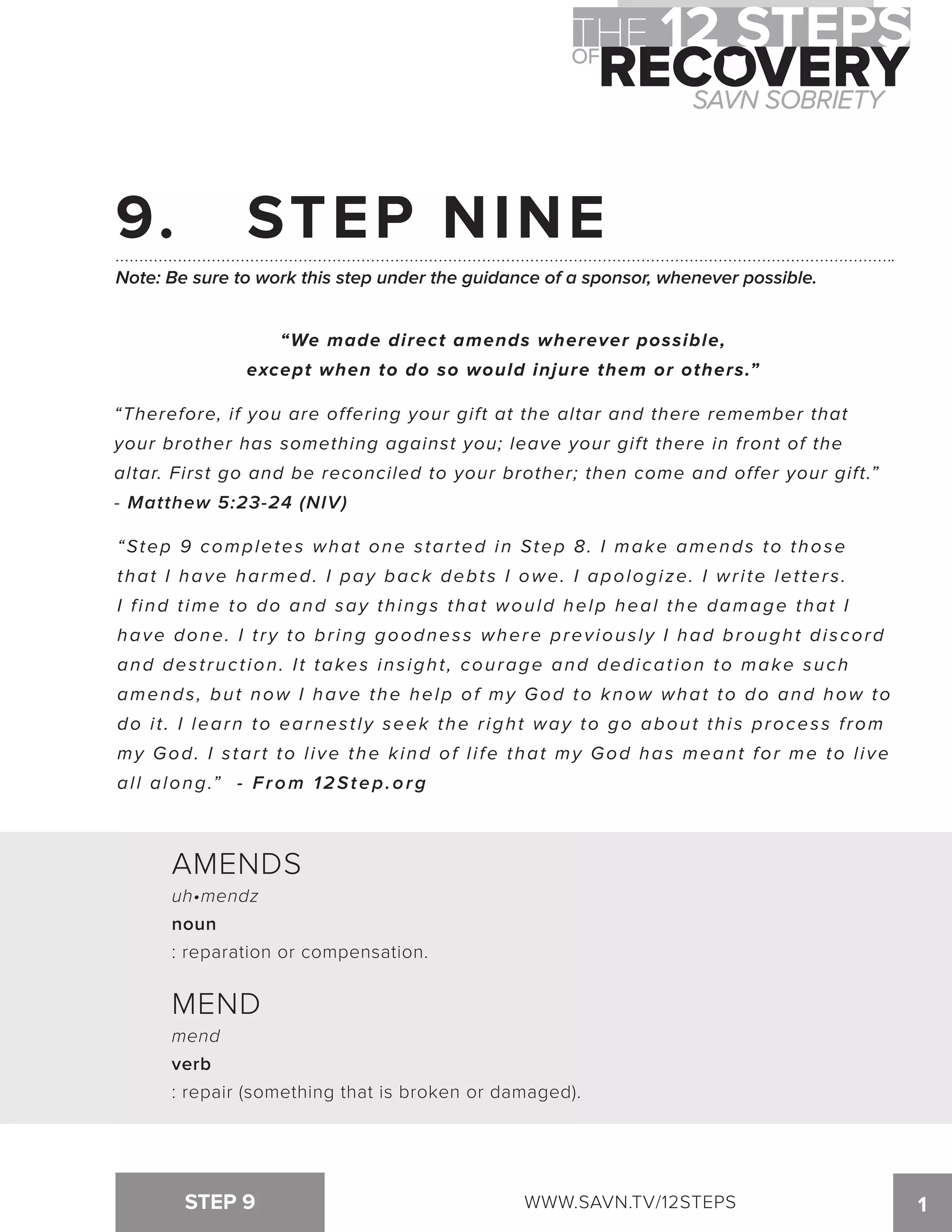 9. STEP NINE 
Note: Be sure to work this step under the guidance of a sponsor, whenever possible. 
“We made direct amends wherever possible, 
except when to do so would injure them or others.” 
“Therefore, if you are offering your gift at the altar and there remember that 
your brother has something against you; leave your gift there in front of the 
altar. First go and be reconciled to your brother; then come and offer your gift.” 
- Matthew 5:23-24 (NIV) 
“Step 9 completes what one s tar ted in Step 8. I make amends to thos e 
that I have harmed. I pay back debt s I owe. I apologi ze. I wr i te let ter s . 
I f ind t ime to do and say things that would help heal the damage that I 
have done. I t ry to br ing goodnes s where previous ly I had brought di scor d 
and des t ruct ion. I t takes ins ight , courage and dedicat ion to make such 
amends , but now I have the help of my God to know what to do and how t o 
do i t . I learn to earnes t ly seek the r ight way to go about thi s proces s f rom 
my God. I s tar t to l ive the kind of l i fe that my God has meant for me to l ive 
all along.” - From 12Step.org 
AMENDS 
uh•mendz 
noun 
: reparation or compensation. 
MEND 
mend 
verb 
: repair (something that is broken or damaged). 
STEP 9 WWW.SAVN.TV/12STEPS 1 
 