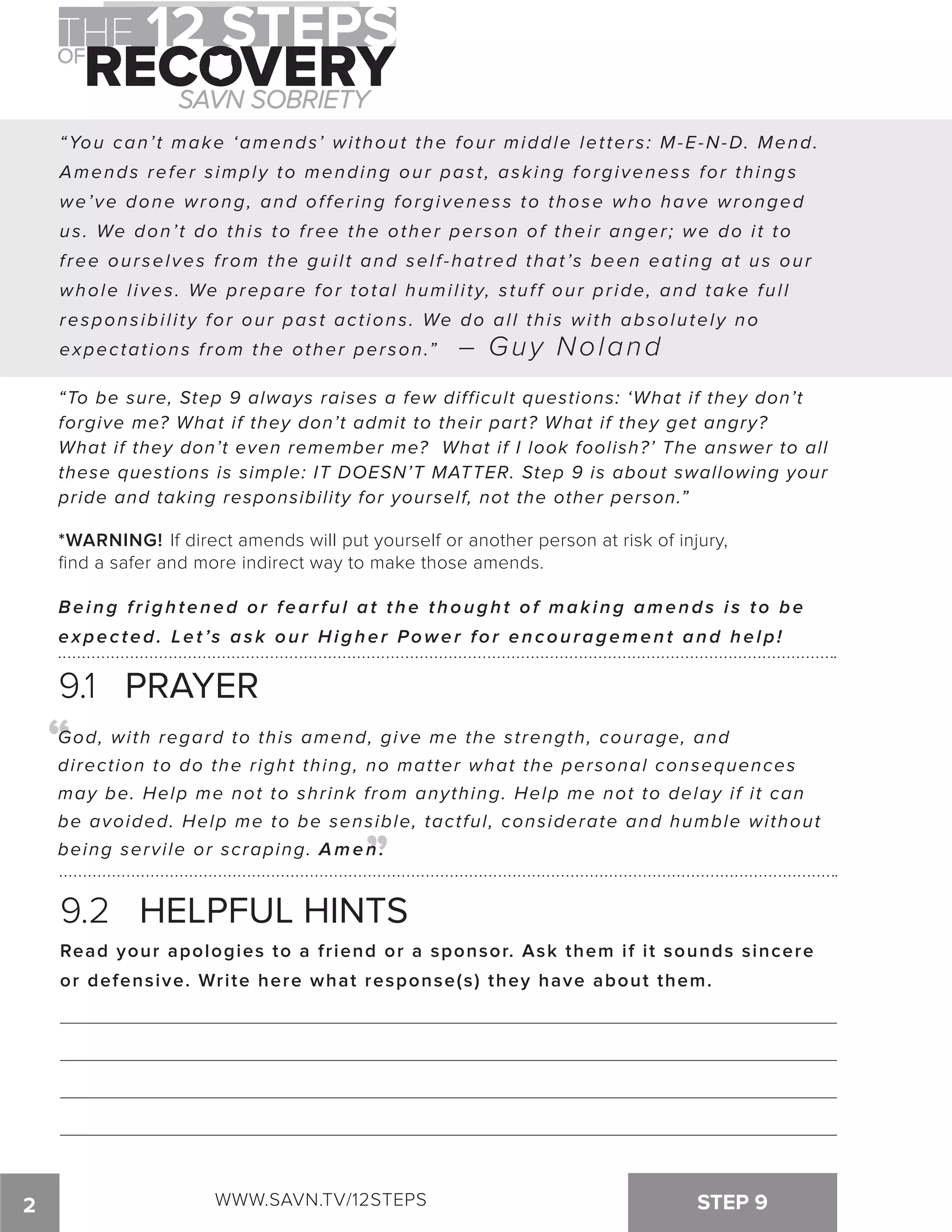 “You can’ t make ‘amends’ wi thout the four middle let ter s : M-E-N-D. Mend. 
Amends refer s imply to mending our pas t , asking forgivenes s for things 
we’ve done wrong, and of fer ing forgivenes s to those who have wronged 
us . We don’ t do thi s to f ree the other per son of thei r anger ; we do i t t o 
f ree our selves f rom the gui l t and sel f -hat red that ’s been eat ing at us our 
whole l ives . We prepare for total humi l i ty, s tuf f our pr ide, and take ful l 
responsibility for our past actions. We do all this with absolutely no 
expectations from the other person.” – Guy Noland 
“To be sure, Step 9 always raises a few difficult questions: ‘What if they don’t 
forgive me? What if they don’t admit to their part? What if they get angry? 
What if they don’t even remember me? What if I look foolish?’ The answer to all 
these questions is simple: IT DOESN’T MATTER. Step 9 is about swallowing your 
pride and taking responsibility for yourself, not the other person.” 
*WARNING! If direct amends will put yourself or another person at risk of injury, 
find a safer and more indirect way to make those amends. 
Be ing f r ight ened or f ear ful at the thought of mak ing amends i s to be 
expected. Le t ’s ask our Higher Power for encouragement and help! 
9.1 PRAYER 
God, with regard to this amend, give me the strength, courage, and 
direction to do the right thing, no matter what the personal consequences 
may be. Help me not to shrink from anything. Help me not to delay if it can 
be avoided. Help me to be sensible, tactful, considerate and humble without 
being servile or scraping. Amen.“ 
“ 
9.2 HELPFUL HINTS 
Read your apologies to a friend or a sponsor. Ask them if it sounds sincere 
or defensive. Write here what response(s) they have about them. 
2 WWW.SAVN.TV/12STEPS STEP 9 
 