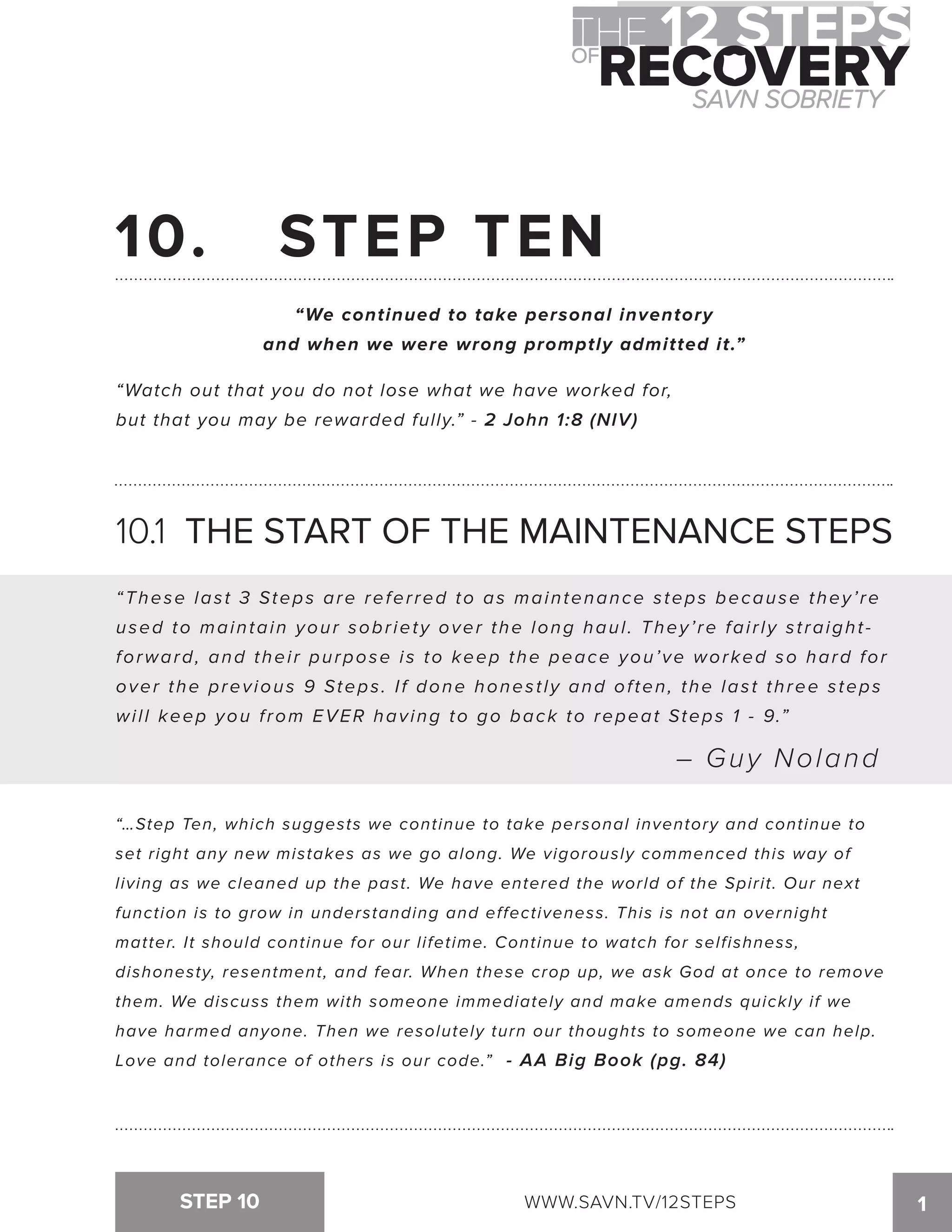 10. STEP TEN 
“We continued to take personal inventory 
and when we were wrong promptly admitted it.” 
“Watch out that you do not lose what we have worked for, 
but that you may be rewarded fully.” - 2 John 1:8 (NIV) 
10.1 THE START OF THE MAINTENANCE STEPS 
“These las t 3 Steps are refer red to as maintenance s teps because they’ r e 
used to maintain your sobriety over the long haul. They’re fairly straight-forward, 
and thei r purpose i s to keep the peace you’ve worked so hard for 
over the previous 9 Steps . I f done hones t ly and of ten, the las t three s teps 
will keep you from EVER having to go back to repeat Steps 1 - 9.” 
– Guy Noland 
“…Step Ten, which suggests we continue to take personal inventory and continue to 
set right any new mistakes as we go along. We vigorously commenced this way of 
living as we cleaned up the past. We have entered the world of the Spirit. Our next 
function is to grow in understanding and effectiveness. This is not an overnight 
matter. It should continue for our lifetime. Continue to watch for selfishness, 
dishonesty, resentment, and fear. When these crop up, we ask God at once to remove 
them. We discuss them with someone immediately and make amends quickly if we 
have harmed anyone. Then we resolutely turn our thoughts to someone we can help. 
Love and tolerance of others is our code.” - AA Big Book (pg. 84) 
STEP 10 WWW.SAVN.TV/12STEPS 1 
 