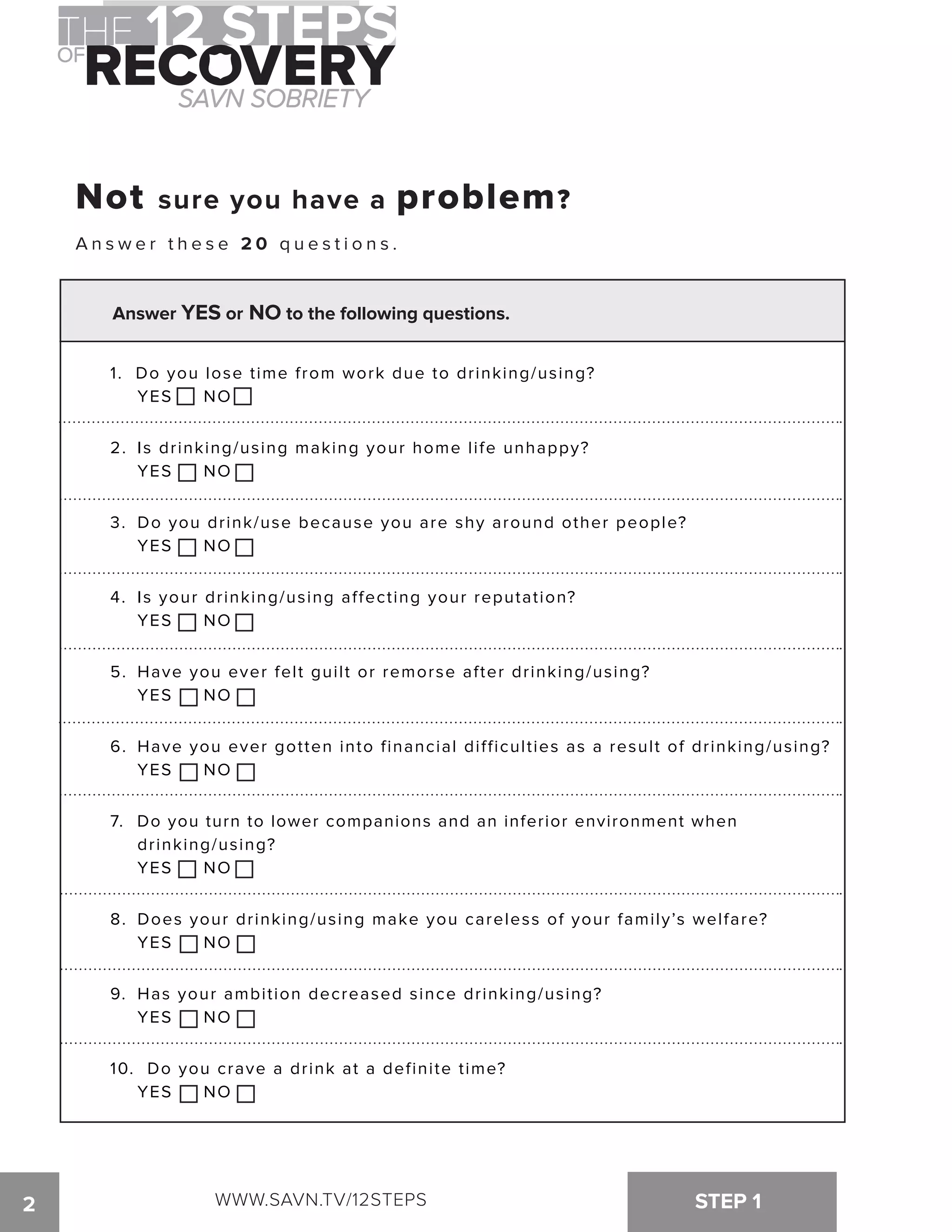 Not sure you have a problem? 
A n s w e r t h e s e 20 q u e s t i o n s . 
Not sure you have a problem? 
A n s w e r t h e s e 20 q u e s t i o n s . 
Answer YES or NO to the following questions. 
1. Do you lose time from work due to drinking/using? 
YES NO 
2. Is drinking/using making your home life unhappy? 
YES NO 
3. Do you drink/use because you are shy around other people? 
YES NO 
4. Is your drinking/using affecting your reputation? 
YES NO 
5. Have you ever felt guilt or remorse after drinking/using? 
YES NO 
6. Have you ever gotten into financial difficulties as a result of drinking/using? 
YES NO 
7. Do you turn to lower companions and an inferior environment when 
drinking/using? 
YES NO 
8. Does your drinking/using make you careless of your family’s welfare? 
YES NO 
9. Has your ambition decreased since drinking/using? 
YES NO 
10. Do you crave a drink at a definite time? 
YES NO 
2 WWW.SAVN.TV/12STEPS 
STEP 1 
 