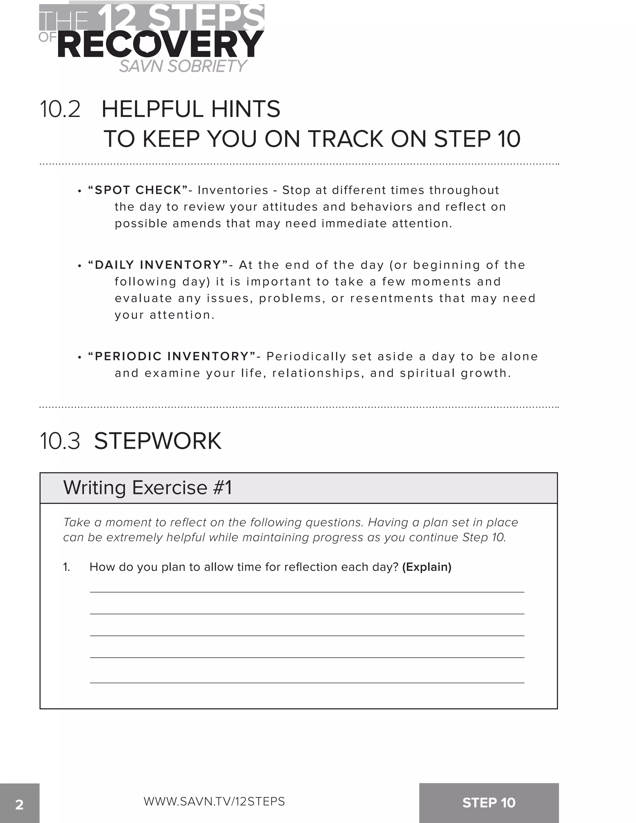 10.2 HELPFUL HINTS 
TO KEEP YOU ON TRACK ON STEP 10 
• “SPOT CHECK”- Inventories - Stop at different times throughout 
the day to review your attitudes and behaviors and reflect on 
possible amends that may need immediate attention. 
• “DAILY INVENTORY”- At the end of the day (or beginning of the 
fol lowing day) i t i s impor tant to take a few moment s and 
evaluate any issues, problems, or resentments that may need 
your attention. 
• “PERIODIC INVENTORY”- Periodically set aside a day to be alone 
and examine your life, relationships, and spiritual growth. 
10.3 STEPWORK 
Writing Exercise #1 
Take a moment to reflect on the following questions. Having a plan set in place 
can be extremely helpful while maintaining progress as you continue Step 10. 
1. How do you plan to allow time for reflection each day? (Explain) 
2 WWW.SAVN.TV/12STEPS STEP 10 
 