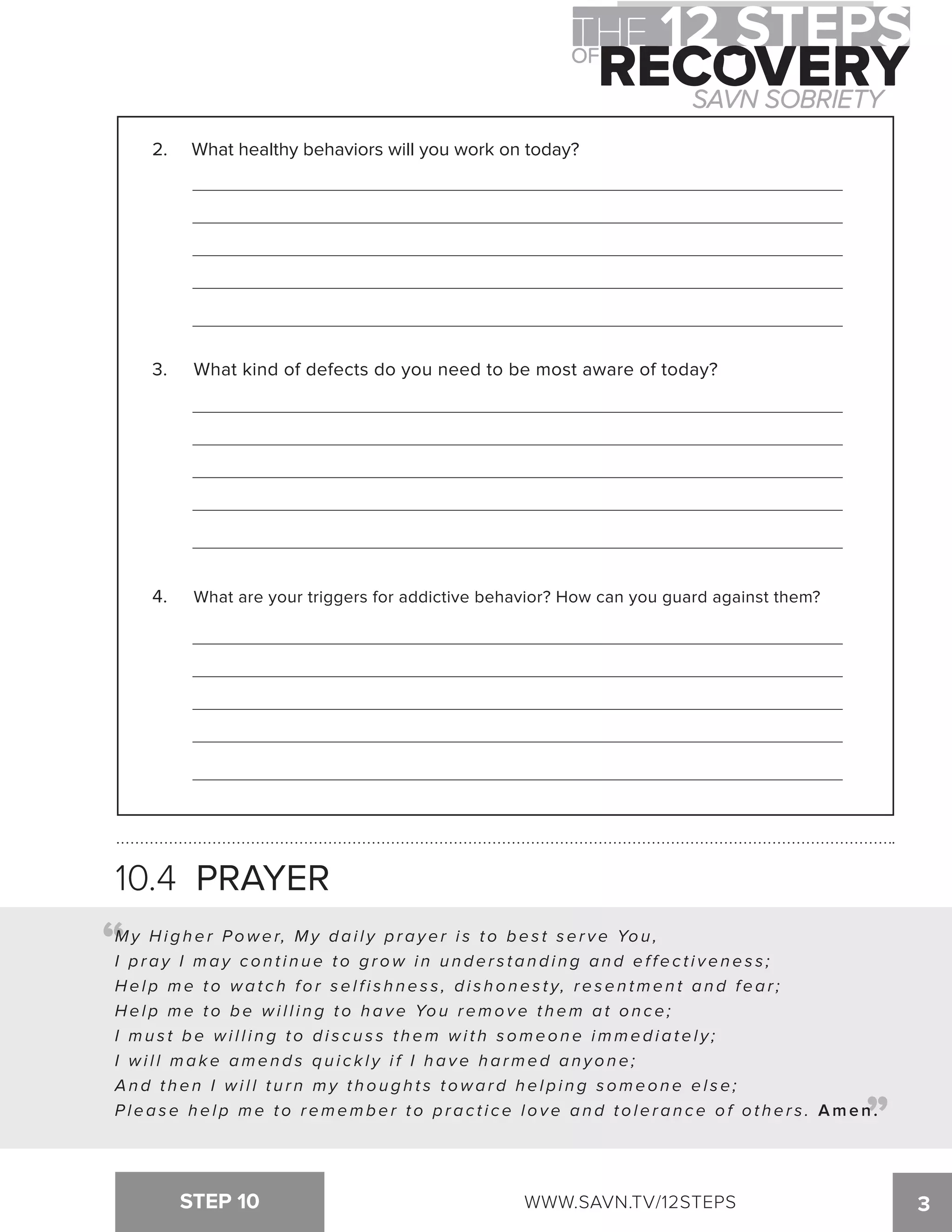 2. What healthy behaviors will you work on today? 
3. What kind of defects do you need to be most aware of today? 
4. What are your triggers for addictive behavior? How can you guard against them? 
10.4 PRAYER 
My Higher Power, M y d a i l y p r a y e r i s t o b e s t s e r v e You, 
I p r a y I m a y c o n t i n u e t o g r o w i n u n d e r s t a n d i n g a n d e f f e c t i v e n e s s ; 
H e l p m e t o w a t c h f o r s e l f i s h n e s s , d i s h o n e s t y, r e s e n t m e n t a n d f e a r ; 
H e l p m e t o b e w i l l i n g t o h a v e You remove them at once; 
I m u s t b e w i l l i n g t o d i s c u s s t h e m w i t h s o m e o n e i m m e d i a t e l y ; 
I w i l l m a ke amends quickly if I have harmed anyone; 
A n d t h e n I w i l l t u r n m y t h o u g h t s t o w a r d h e l p i n g s o m e o n e e l s e ; 
P l e a s e h e l p m e t o r e m e m b e r t o p r a c t i c e l o v e a n d t o l e r a n c e o f o t h e r s . Amen. 
STEP 10 WWW.SAVN.TV/12STEPS 3 
“ 
“ 
 