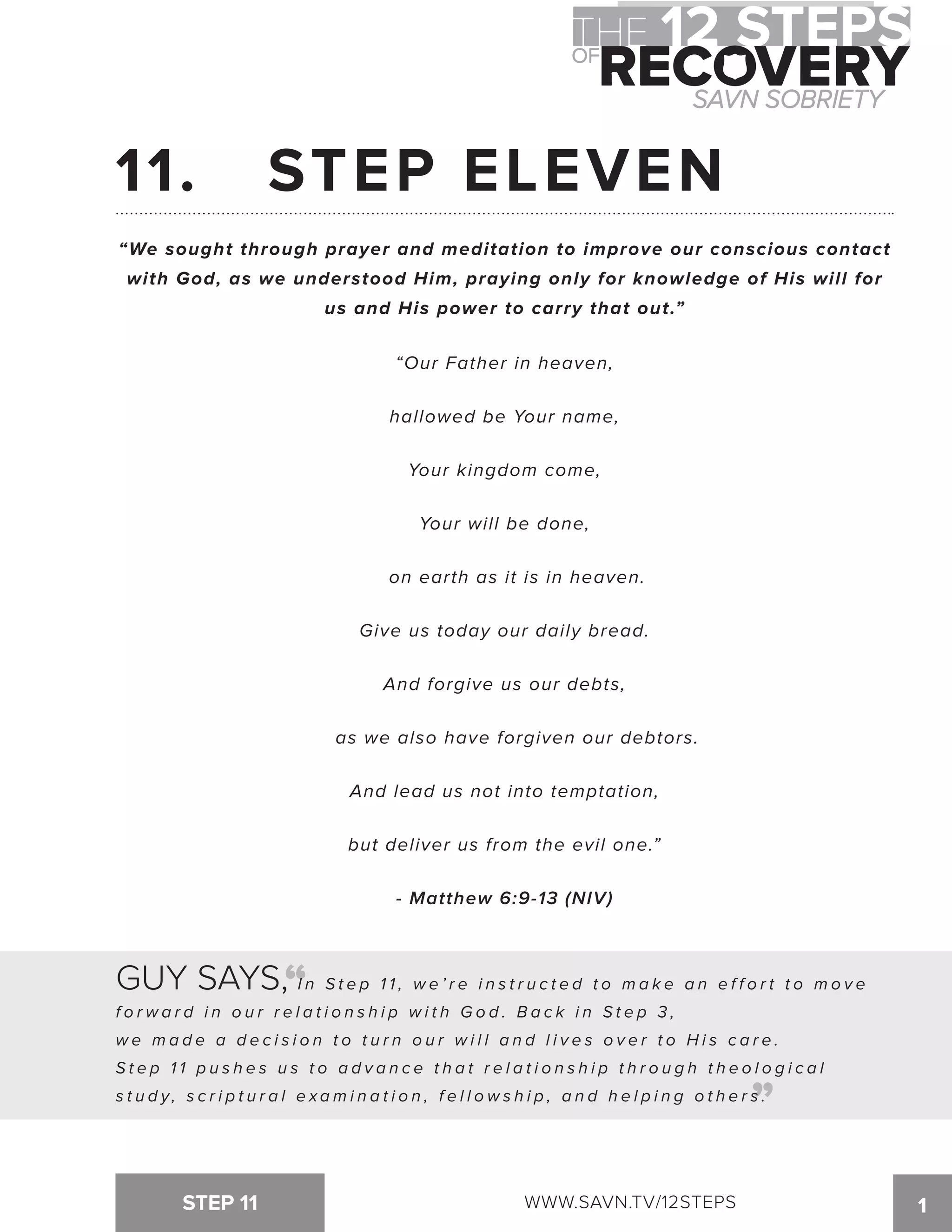 11. STEP ELEVEN 
“We sought through prayer and meditation to improve our conscious contact 
with God, as we understood Him, praying only for knowledge of His will for 
us and His power to carry that out.” 
“Our Father in heaven, 
hallowed be Your name, 
Your kingdom come, 
Your will be done, 
on earth as it is in heaven. 
Give us today our daily bread. 
And forgive us our debts, 
as we also have forgiven our debtors. 
And lead us not into temptation, 
but deliver us from the evil one.” 
- Matthew 6:9-13 (NIV) 
“ 
GUY SAYS, I n S t e p 1 1 , w e ’ r e i n s t r u c t e d t o ma k e a n e f f o r t t o mo v e 
f o r w a r d i n o u r r e l a t i o n s h i p w i t h G o d . B a c k i n S t e p 3 , 
w e ma d e a d e c i s i o n t o t u r n o u r w i l l a n d l i v e s o v e r t o H i s c a r e . 
S t e p 1 1 p u s h e s u s t o a d v a n c e t h a t r e l a t i o n s h i p t h r o u g h t h e o l o g i c a l 
s t u d y , s c r i p t u r a l e x ami n a t i o n , f e l l o w s h i p , a n d h e l p i n g o t h e r s . 
“ 
STEP 11 WWW.SAVN.TV/12STEPS 1 
 