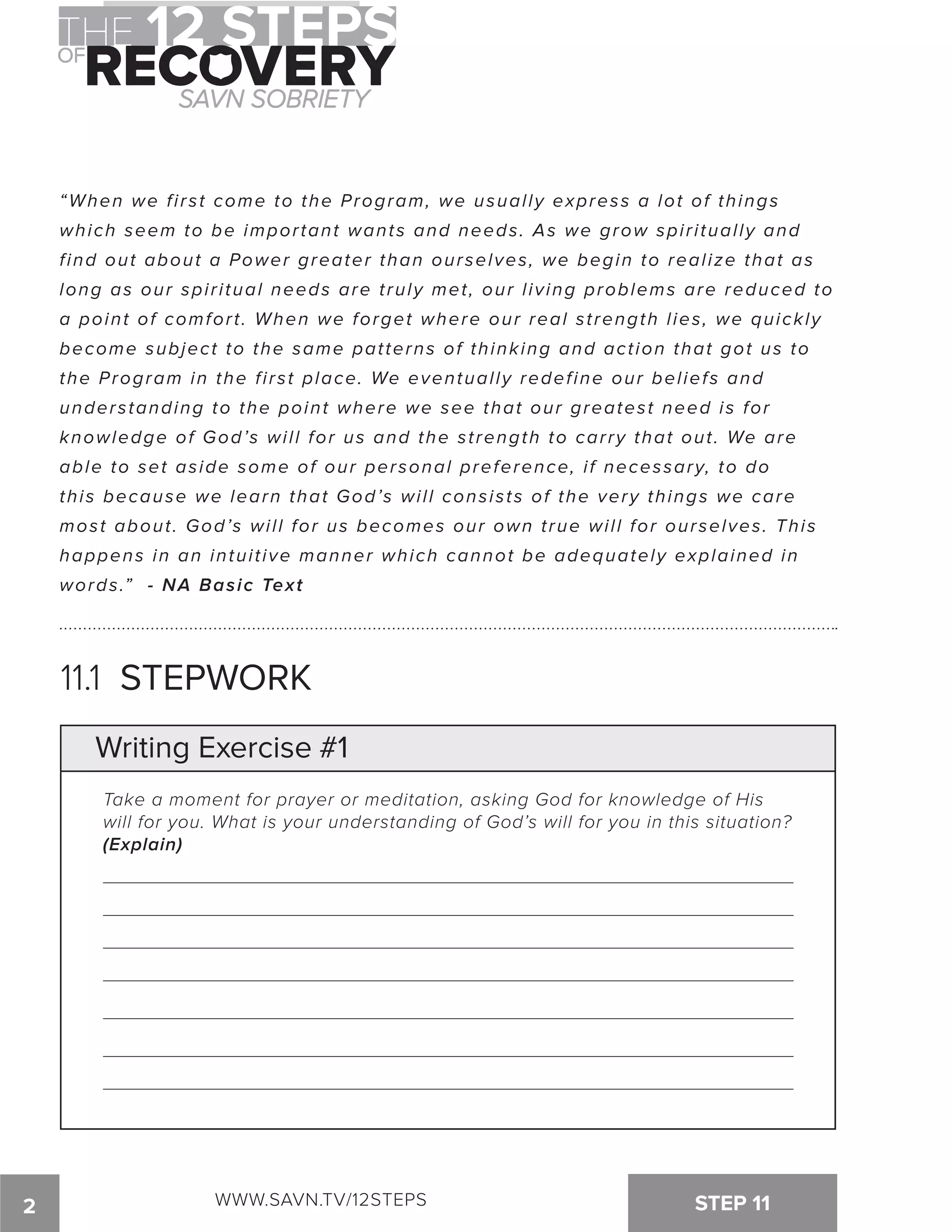 “When we f i rst come to the Program, we usual ly express a lot of things 
which seem to be impor tant wants and needs. As we grow spi r i tual ly and 
f ind out about a Power greater than ourselves, we begin to real ize that as 
long as our spi r i tual needs are t ruly met , our l iving problems are reduced t o 
a point of comfor t . When we forget where our real st rength l ies, we quickl y 
become subject to the same patterns of thinking and action that got us to 
the Program in the f i rst place. We eventual ly redef ine our bel iefs and 
understanding to the point where we see that our greatest need is for 
knowledge of God’s wi l l for us and the st rength to car ry that out . We ar e 
able to set aside some of our personal preference, i f necessary, to do 
this because we learn that God’s wi l l consists of the very things we car e 
most about . God’s wi l l for us becomes our own t rue wi l l for ourselves. Thi s 
happens in an intui t ive manner which cannot be adequately explained i n 
words.” - NA Basic Text 
11.1 STEPWORK 
Writing Exercise #1 
Take a moment for prayer or meditation, asking God for knowledge of His 
will for you. What is your understanding of God’s will for you in this situation? 
(Explain) 
2 WWW.SAVN.TV/12STEPS STEP 11 
 