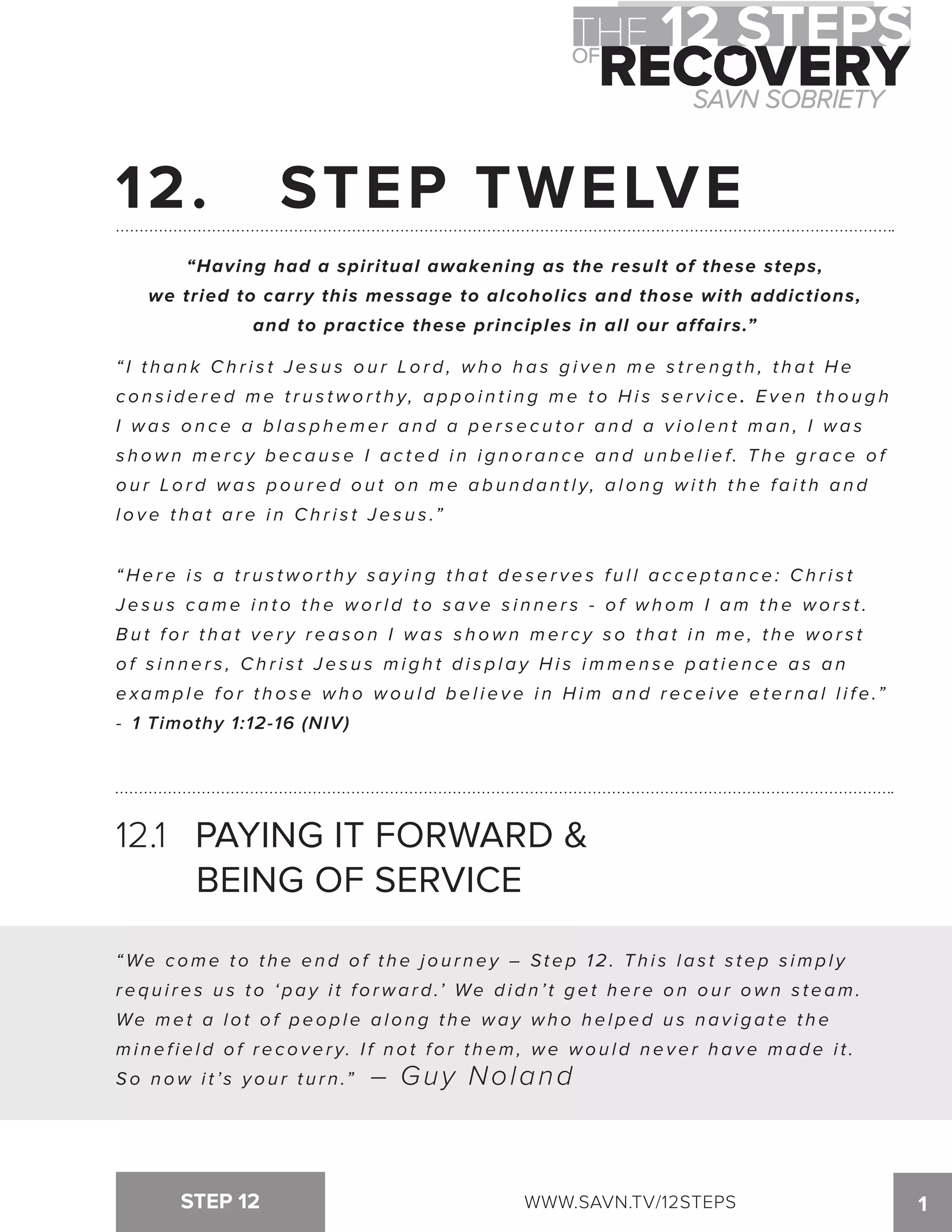 12. STEP TWELVE 
“Having had a spiritual awakening as the result of these steps, 
we tried to carry this message to alcoholics and those with addictions, 
and to practice these principles in all our affairs.” 
“ I t h a n k Ch r i s t J e s u s o u r Lo r d , wh o h a s g i v e n me s t r e n g t h , t h a t He 
c o n s i d e r e d m e t r u s t w o r t h y, a p p o i n t i n g m e t o H i s s e r v i c e . Even though 
I wa s o n c e a b l a s p h eme r a n d a p e r s e c u t o r a n d a v i o l e n t ma n , I wa s 
s h o w n m e r c y b e c a u s e I a c t e d i n i g n o r a n c e a n d u n b e l i e f. T h e g r a c e o f 
o u r Lo r d wa s p o u r e d o u t o n me a b u n d a n t l y, a l o n g wi t h t h e f a i t h a n d 
l o v e t h a t a r e i n C h r i s t J e s u s .” 
“ H e r e i s a t r u s t w o r t h y s a y i n g t h a t d e s e r v e s f u l l a c c e p t a n c e : C h r i s t 
J e s u s c a m e i n t o t h e w o r l d t o s a v e s i n n e r s - o f w h o m I a m t h e w o r s t . 
B u t f o r t h a t v e r y r e a s o n I wa s s h own me r c y s o t h a t i n me , t h e wo r s t 
o f s i n n e r s , C h r i s t J e s u s m i g h t d i s p l a y H i s i m m e n s e p a t i e n c e a s a n 
exa m p l e f o r t h o s e w h o w o u l d b e l i e v e i n H i m a n d r e c e i v e e t e r n a l l i f e .” 
- 1 Timothy 1:12-16 (NIV) 
12.1 PAYING IT FORWARD  
BEING OF SERVICE 
“We c ome t o t h e e n d o f t h e j o u r n e y – St e p 1 2 . T h i s l a s t s t e p s imp l y 
r e q u i r e s u s t o ‘ p a y i t f o rwa r d .’ We d i d n ’ t g e t h e r e o n o u r own s t e am. 
We me t a l o t o f p e o p l e a l o n g t h e wa y wh o h e l p e d u s n a v i g a t e t h e 
m i n e f i e l d o f r e c o v e r y. I f n o t f o r t h e m , w e w o u l d n e v e r h a v e m a d e i t . 
S o n o w i t ’s y o u r t u r n .” – Guy Noland 
STEP 12 WWW.SAVN.TV/12STEPS 1 
 