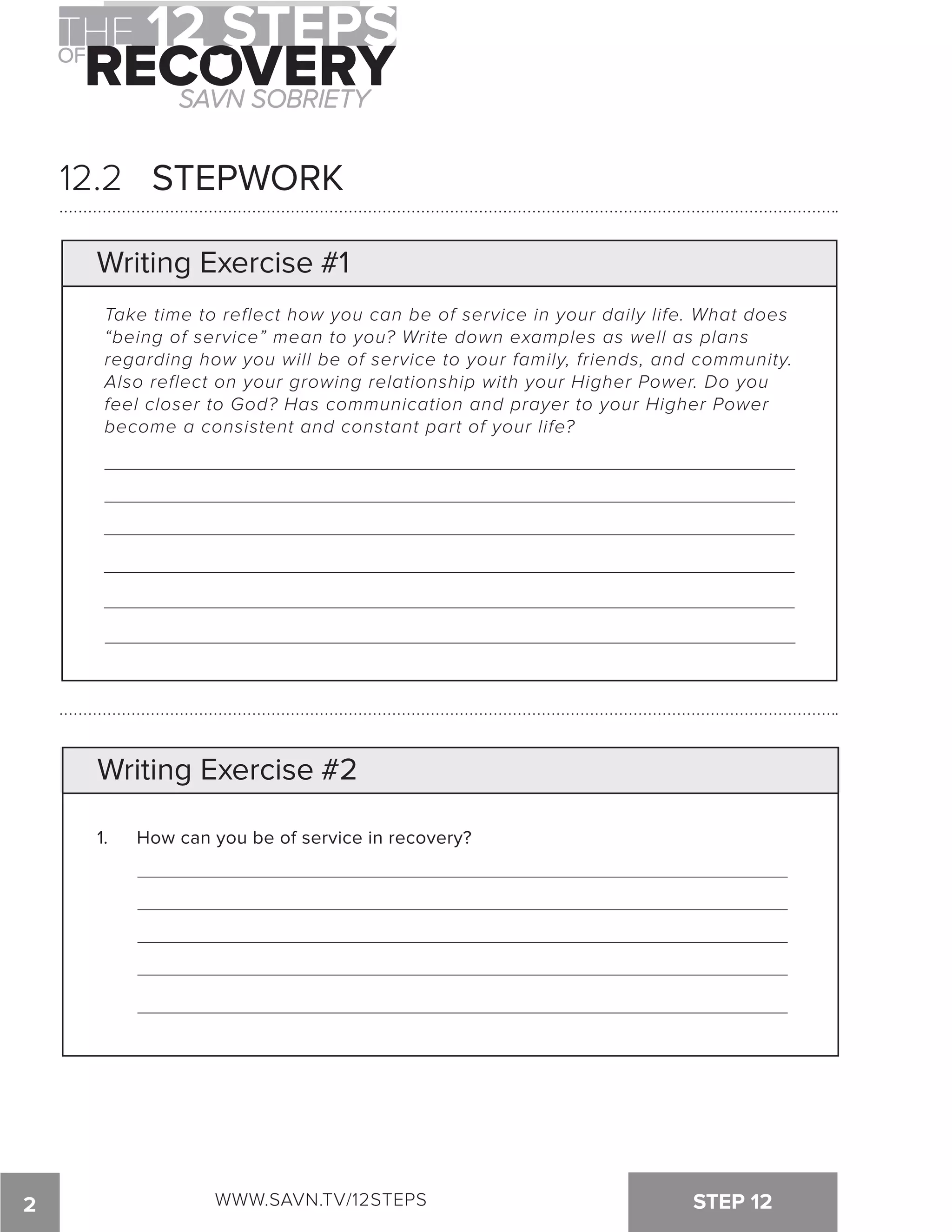 12.2 STEPWORK 
Writing Exercise #1 
Take time to reflect how you can be of service in your daily life. What does 
“being of service” mean to you? Write down examples as well as plans 
regarding how you will be of service to your family, friends, and community. 
Also reflect on your growing relationship with your Higher Power. Do you 
feel closer to God? Has communication and prayer to your Higher Power 
become a consistent and constant part of your life? 
Writing Exercise #2 
1. How can you be of service in recovery? 
2 WWW.SAVN.TV/12STEPS STEP 12 
 